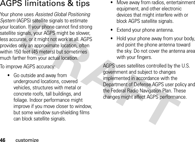 46customizeAGPS limitations &amp; tipsYour phone uses Assisted Global Positioning System (AGPS) satellite signals to estimate your location. If your phone cannot find strong satellite signals, your AGPS might be slower, less accurate, or it might not work at all. AGPS provides only an approximate location, often within 150 feet (45 meters) but sometimes much farther from your actual location. To improve AGPS accuracy:•Go outside and away from underground locations, covered vehicles, structures with metal or concrete roofs, tall buildings, and foliage. Indoor performance might improve if you move closer to window, but some window sun-shielding films can block satellite signals.•Move away from radios, entertainment equipment, and other electronic devices that might interfere with or block AGPS satellite signals.•Extend your phone antenna. •Hold your phone away from your body, and point the phone antenna toward the sky. Do not cover the antenna area with your fingers.AGPS uses satellites controlled by the U.S. government and subject to changes implemented in accordance with the Department of Defense AGPS user policy and the Federal Radio Navigation Plan. These changes might affect AGPS performance. 