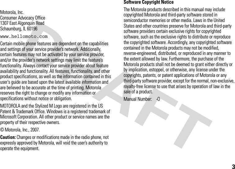 3 Motorola, Inc.Consumer Advocacy Office1307 East Algonquin RoadSchaumburg, IL 60196www.hellomoto.comCertain mobile phone features are dependent on the capabilities and settings of your service provider’s network. Additionally, certain features may not be activated by your service provider, and/or the provider&apos;s network settings may limit the feature’s functionality. Always contact your service provider about feature availability and functionality. All features, functionality, and other product specifications, as well as the information contained in this user&apos;s guide are based upon the latest available information and are believed to be accurate at the time of printing. Motorola reserves the right to change or modify any information or specifications without notice or obligation.MOTOROLA and the Stylized M Logo are registered in the US Patent &amp; Trademark Office. Windows is a registered trademark of Microsoft Corporation. All other product or service names are the property of their respective owners.© Motorola, Inc., 2007.Caution: Changes or modifications made in the radio phone, not expressly approved by Motorola, will void the user’s authority to operate the equipment.Software Copyright Notice The Motorola products described in this manual may include copyrighted Motorola and third-party software stored in semiconductor memories or other media. Laws in the United States and other countries preserve for Motorola and third-party software providers certain exclusive rights for copyrighted software, such as the exclusive rights to distribute or reproduce the copyrighted software. Accordingly, any copyrighted software contained in the Motorola products may not be modified, reverse-engineered, distributed, or reproduced in any manner to the extent allowed by law. Furthermore, the purchase of the Motorola products shall not be deemed to grant either directly or by implication, estoppel, or otherwise, any license under the copyrights, patents, or patent applications of Motorola or any third-party software provider, except for the normal, non-exclusive, royalty-free license to use that arises by operation of law in the sale of a product.Manual Number:  -O