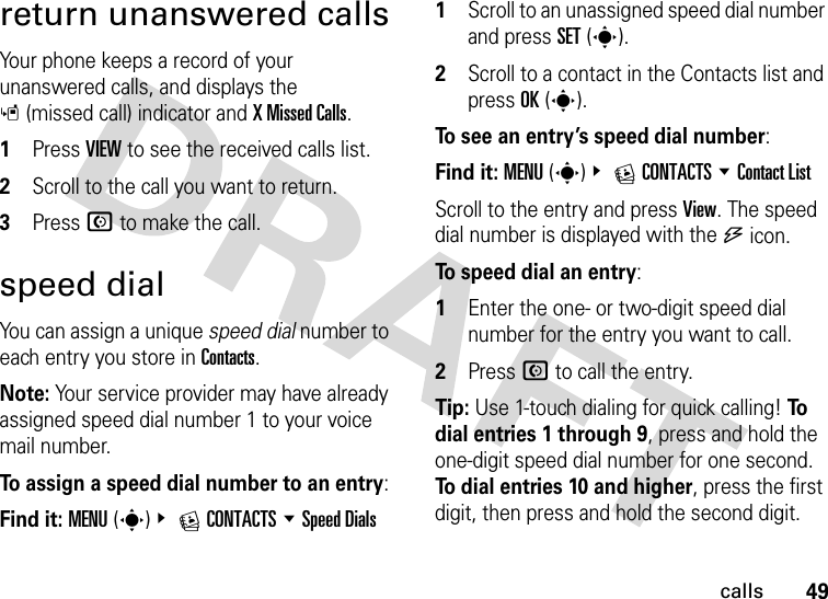 49callsreturn unanswered callsYour phone keeps a record of your unanswered calls, and displays the s(missed call) indicator and X Missed Calls.  1Press VIEW to see the received calls list.2Scroll to the call you want to return.3Press N to make the call.speed dialYou can assign a unique speed dial number to each entry you store in Contacts.Note: Your service provider may have already assigned speed dial number 1 to your voice mail number.To assign a speed dial number to an entry:Find it: MENU(s)&amp; ECONTACTS %Speed Dials  1Scroll to an unassigned speed dial number and press SET(s).2Scroll to a contact in the Contacts list and press OK(s).To see an entry’s speed dial number: Find it: MENU(s)&amp; ECONTACTS %Contact ListScroll to the entry and press View. The speed dial number is displayed with the U icon.To speed dial an entry:  1Enter the one- or two-digit speed dial number for the entry you want to call.2Press N to call the entry.Tip: Use 1-touch dialing for quick calling! To  dial entries 1 through 9, press and hold the one-digit speed dial number for one second. To dial entries 10 and higher, press the first digit, then press and hold the second digit.