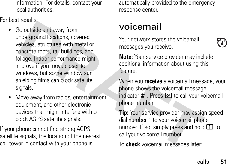 51callsinformation. For details, contact your local authorities.For best results:•Go outside and away from underground locations, covered vehicles, structures with metal or concrete roofs, tall buildings, and foliage. Indoor performance might improve if you move closer to windows, but some window sun shielding films can block satellite signals.•Move away from radios, entertainment equipment, and other electronic devices that might interfere with or block AGPS satellite signals.If your phone cannot find strong AGPS satellite signals, the location of the nearest cell tower in contact with your phone is automatically provided to the emergency response center.voicemailYour network stores the voicemail messages you receive.Note: Your service provider may include additional information about using this feature.When you receive a voicemail message, your phone shows the voicemail message indicator y. Press N to call your voicemail phone number.Tip: Your service provider may assign speed dial number 1 to your voicemail phone number. If so, simply press and hold 1 to call your voicemail number.To check voicemail messages later: