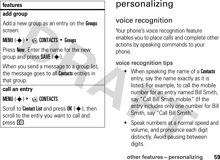 other features—personalizing59personalizingvoice recognitionYour phone’s voice recognition feature enables you to place calls and complete other actions by speaking commands to your phone.voice recognition tips•When speaking the name of a Contacts entry, say the name exactly as it is listed. For example, to call the mobile number for an entry named Bill Smith, say “Call Bill Smith mobile.” (If the entry includes only one number for Bill Smith, say “Call Bill Smith.”•Speak numbers at a normal speed and volume, and pronounce each digit distinctly. Avoid pausing between digits.add groupAdd a new group as an entry on the Groups screen:MENU(s)&amp; ECONTACTS %GroupsPress New. Enter the name for the new group and press SAVE(s).When you send a message to a group list, the message goes to all Contacts entries in that group.call an entryMENU(s)&amp; ECONTACTSScroll to Contact List and press OK(s), then scroll to the entry you want to call and pressN.features