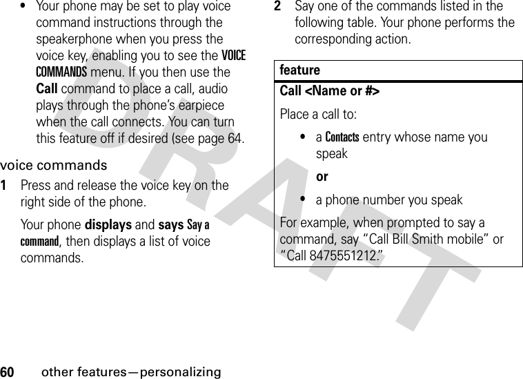 60other features—personalizing•Your phone may be set to play voice command instructions through the speakerphone when you press the voice key, enabling you to see the VOICE COMMANDS menu. If you then use the Call command to place a call, audio plays through the phone’s earpiece when the call connects. You can turn this feature off if desired (see page 64.voice commands  1Press and release the voice key on the right side of the phone.Your phone displays and says Say a command, then displays a list of voice commands.2Say one of the commands listed in the following table. Your phone performs the corresponding action.featureCall &lt;Name or #&gt;Place a call to:•a Contacts entry whose name you speakor•a phone number you speakFor example, when prompted to say a command, say “Call Bill Smith mobile” or “Call 8475551212.”