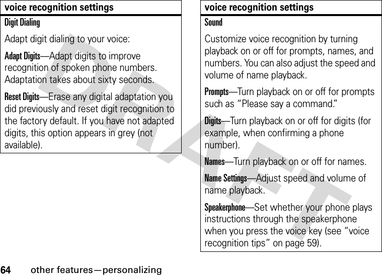 64other features—personalizingDigit DialingAdapt digit dialing to your voice:Adapt Digits—Adapt digits to improve recognition of spoken phone numbers. Adaptation takes about sixty seconds.Reset Digits—Erase any digital adaptation you did previously and reset digit recognition to the factory default. If you have not adapted digits, this option appears in grey (not available).voice recognition settingsSoundCustomize voice recognition by turning playback on or off for prompts, names, and numbers. You can also adjust the speed and volume of name playback.Prompts—Turn playback on or off for prompts such as “Please say a command.”Digits—Turn playback on or off for digits (for example, when confirming a phone number).Names—Turn playback on or off for names.Name Settings—Adjust speed and volume of name playback.Speakerphone—Set whether your phone plays instructions through the speakerphone when you press the voice key (see “voice recognition tips” on page 59).voice recognition settings