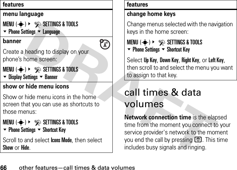 66other features—call times &amp; data volumescall times &amp; data volumesNetwork connection time is the elapsed time from the moment you connect to your service provider&apos;s network to the moment you end the call by pressing O. This time includes busy signals and ringing.menu languageMENU(s)&amp; DSETTINGS &amp; TOOLS %Phone Settings %LanguagebannerCreate a heading to display on your phone’s home screen:MENU(s)&amp; DSETTINGS &amp; TOOLS %Display Settings %Bannershow or hide menu iconsShow or hide menu icons in the home screen that you can use as shortcuts to those menus:MENU(s)&amp; DSETTINGS &amp; TOOLS %Phone Settings %Shortcut KeyScroll to and select Icons Mode, then select Show or Hide.featureschange home keysChange menus selected with the navigation keys in the home screen:MENU(s)&amp; DSETTINGS &amp; TOOLS %Phone Settings %Shortcut KeySelect Up Key, Down Key, Right Key, or Left Key, then scroll to and select the menu you want to assign to that key.features