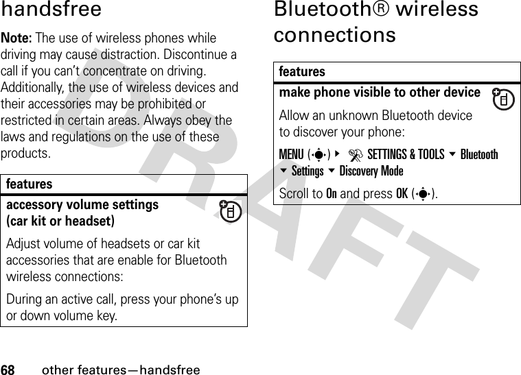 68other features—handsfreehandsfreeNote: The use of wireless phones while driving may cause distraction. Discontinue a call if you can’t concentrate on driving. Additionally, the use of wireless devices and their accessories may be prohibited or restricted in certain areas. Always obey the laws and regulations on the use of these products. Bluetooth® wireless connectionsfeaturesaccessory volume settings(car kit or headset)Adjust volume of headsets or car kit accessories that are enable for Bluetooth wireless connections:During an active call, press your phone’s up or down volume key.featuresmake phone visible to other deviceAllow an unknown Bluetooth device to discover your phone:MENU(s)&amp; DSETTINGS &amp; TOOLS %Bluetooth %Settings %Discovery ModeScroll to On and press OK(s).