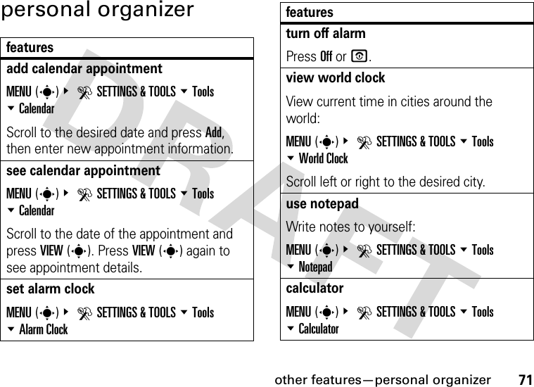 other features—personal organizer71personal organizerfeaturesadd calendar appointment MENU(s)&amp; DSETTINGS &amp; TOOLS %Tools %CalendarScroll to the desired date and press Add, then enter new appointment information.see calendar appointmentMENU(s)&amp; DSETTINGS &amp; TOOLS %Tools %CalendarScroll to the date of the appointment and press VIEW(s). Press VIEW(s) again to see appointment details.set alarm clockMENU(s)&amp; DSETTINGS &amp; TOOLS %Tools %Alarm Clockturn off alarmPress Off or O.view world clockView current time in cities around the world:MENU(s)&amp; DSETTINGS &amp; TOOLS %Tools %World ClockScroll left or right to the desired city.use notepadWrite notes to yourself:MENU(s)&amp; DSETTINGS &amp; TOOLS %Tools %NotepadcalculatorMENU(s)&amp; DSETTINGS &amp; TOOLS %Tools %Calculatorfeatures