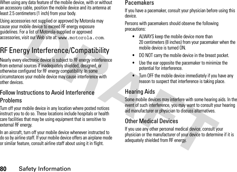 80Safety InformationWhen using any data feature of the mobile device, with or without an accessory cable, position the mobile device and its antenna at least 2.5 centimeters (1 inch) from your body.Using accessories not supplied or approved by Motorola may cause your mobile device to exceed RF energy exposure guidelines. For a list of Motorola-supplied or approved accessories, visit our Web site at: www.motorola.com.RF Energy Interference/CompatibilityNearly every electronic device is subject to RF energy interference from external sources if inadequately shielded, designed, or otherwise configured for RF energy compatibility. In some circumstances your mobile device may cause interference with other devices.Follow Instructions to Avoid Interference ProblemsTurn off your mobile device in any location where posted notices instruct you to do so. These locations include hospitals or health care facilities that may be using equipment that is sensitive to external RF energy.In an aircraft, turn off your mobile device whenever instructed to do so by airline staff. If your mobile device offers an airplane mode or similar feature, consult airline staff about using it in flight.PacemakersIf you have a pacemaker, consult your physician before using this device.Persons with pacemakers should observe the following precautions:•ALWAYS keep the mobile device more than 20 centimeters (8 inches) from your pacemaker when the mobile device is turned ON.•DO NOT carry the mobile device in the breast pocket.•Use the ear opposite the pacemaker to minimize the potential for interference.•Turn OFF the mobile device immediately if you have any reason to suspect that interference is taking place.Hearing AidsSome mobile devices may interfere with some hearing aids. In the event of such interference, you may want to consult your hearing aid manufacturer or physician to discuss alternatives.Other Medical DevicesIf you use any other personal medical device, consult your physician or the manufacturer of your device to determine if it is adequately shielded from RF energy.