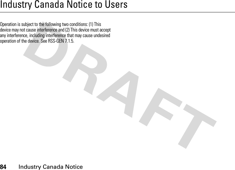 84Industry Canada NoticeIndustry Canada Notice to UsersIndustry Canada NoticeOperation is subject to the following two conditions: (1) This device may not cause interference and (2) This device must accept any interference, including interference that may cause undesired operation of the device. See RSS-GEN 7.1.5.