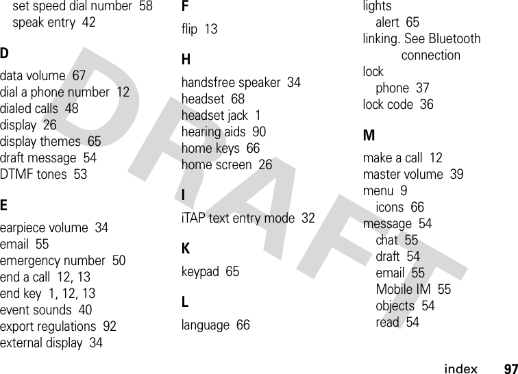 index97set speed dial number  58speak entry  42Ddata volume  67dial a phone number  12dialed calls  48display  26display themes  65draft message  54DTMF tones  53Eearpiece volume  34email  55emergency number  50end a call  12, 13end key  1, 12, 13event sounds  40export regulations  92external display  34Fflip  13Hhandsfree speaker  34headset  68headset jack  1hearing aids  90home keys  66home screen  26IiTAP text entry mode  32Kkeypad  65Llanguage  66lightsalert  65linking. See Bluetooth connectionlockphone  37lock code  36Mmake a call  12master volume  39menu  9icons  66message  54chat  55draft  54email  55Mobile IM  55objects  54read  54