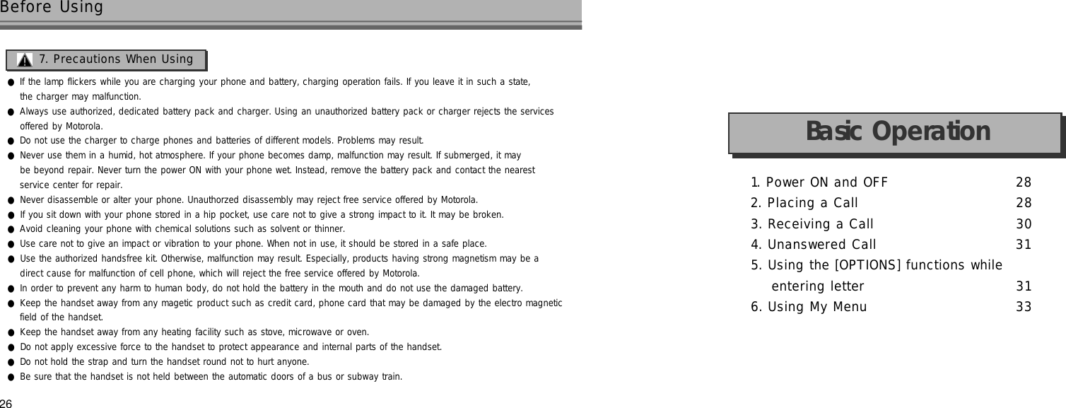 1. Power ON and OFF 2 82. Placing a Call 2 83. Receiving a Call 3 04. Unanswered Call 3 15. Using the [OPTIONS] functions while entering letter 3 16. Using My Menu 3 326●If the lamp flickers while you are charging your phone and battery, charging operation fails. If you leave it in such a state,the charger may malfunction.●Always use authorized, dedicated battery pack and charger. Using an unauthorized battery pack or charger rejects the services offered by Motorola.●Do not use the charger to charge phones and batteries of different models. Problems may result.●Never use them in a humid, hot atmosphere. If your phone becomes damp, malfunction may result. If submerged, it maybe beyond repair. Never turn the power ON with your phone wet. Instead, remove the battery pack and contact the nearest service center for repair.●Never disassemble or alter your phone. Unauthorzed disassembly may reject free service offered by Motorola.●If you sit down with your phone stored in a hip pocket, use care not to give a strong impact to it. It may be broken.●Avoid cleaning your phone with chemical solutions such as solvent or thinner.●Use care not to give an impact or vibration to your phone. When not in use, it should be stored in a safe place.●Use the authorized handsfree kit. Otherwise, malfunction may result. Especially, products having strong magnetism may be adirect cause for malfunction of cell phone, which will reject the free service offered by Motorola.●In order to prevent any harm to human body, do not hold the battery in the mouth and do not use the damaged battery.●Keep the handset away from any magetic product such as credit card, phone card that may be damaged by the electro magneticfield of the handset.●Keep the handset away from any heating facility such as stove, microwave or oven.●Do not apply excessive force to the handset to protect appearance and internal parts of the handset.●Do not hold the strap and turn the handset round not to hurt anyone.●Be sure that the handset is not held between the automatic doors of a bus or subway train.Before UsingBasic Operation7. Precautions When Using