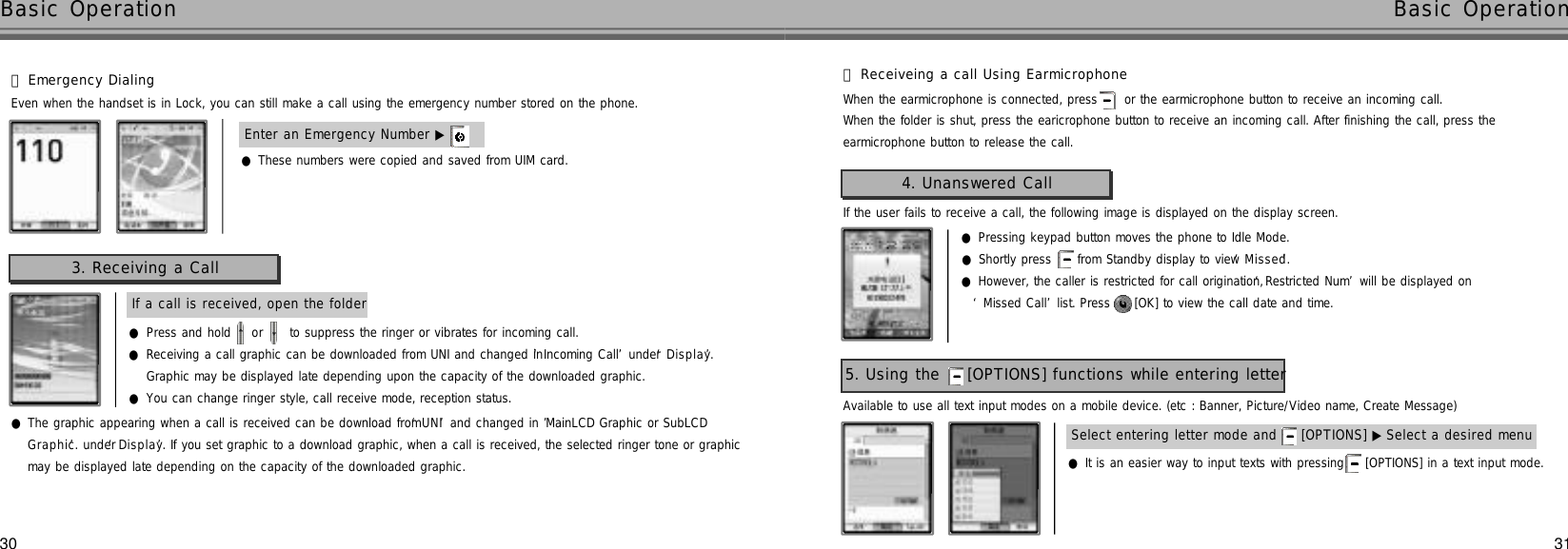 3130●These numbers were copied and saved from UIM card.Basic Operation Basic OperationEnter an Emergency Number ▶If a call is received, open the folder3. Receiving a CallEven when the handset is in Lock, you can still make a call using the emergency number stored on the phone.󰞆Emergency Dialing●Press and hold  or  to suppress the ringer or vibrates for incoming call.●Receiving a call graphic can be downloaded from UNI and changed in ‘Incoming Call’under ‘D i s p l a y’. Graphic may be displayed late depending upon the capacity of the downloaded graphic.●You can change ringer style, call receive mode, reception status.●The graphic appearing when a call is received can be download from ‘U N I’and changed in ’MainLCD Graphic or SubLCDG r a p h i c’. under‘D i s p l a y’. If you set graphic to a download graphic, when a call is received, the selected ringer tone or graphicmay be displayed late depending on the capacity of the downloaded graphic. 󰞃Receiveing a call Using EarmicrophoneWhen the folder is shut, press the earicrophone button to receive an incoming call. After finishing the call, press the earmicrophone button to release the call.When the earmicrophone is connected, press  or the earmicrophone button to receive an incoming call.If the user fails to receive a call, the following image is displayed on the display screen.4. Unanswered Call●Pressing keypad button moves the phone to Idle Mode.●Shortly press  from Standby display to view ‘M i s s e d’.●However, the caller is restricted for call origination, ‘Restricted Num’will be displayed on ‘Missed Call’list. Press  [OK] to view the call date and time.Available to use all text input modes on a mobile device. (etc : Banner, Picture/Video name, Create Message)5. Using the  [OPTIONS] functions while entering letter●It is an easier way to input texts with pressing  [OPTIONS] in a text input mode.Select entering letter mode and  [OPTIONS] ▶ Select a desired menu