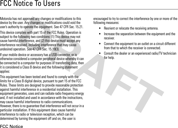 FCC NoticeFCC Notice To UsersFCC NoticeMotorola has not approved any changes or modifications to this device by the user. Any changes or modifications could void the user’s authority to operate the equipment. See 47 CFR Sec. 15.21.This device complies with part 15 of the FCC Rules. Operation is subject to the following two conditions: (1) This device may not cause harmful interference, and (2) this device must accept any interference received, including interference that may cause undesired operation. See 47 CFR Sec. 15.19(3).If your mobile device or accessory has a USB connector, or is otherwise considered a computer peripheral device whereby it can be connected to a computer for purposes of transferring data, then it is considered a Class B device and the following statement applies:This equipment has been tested and found to comply with the limits for a Class B digital device, pursuant to part 15 of the FCC Rules. These limits are designed to provide reasonable protection against harmful interference in a residential installation. This equipment generates, uses and can radiate radio frequency energy and, if not installed and used in accordance with the instructions, may cause harmful interference to radio communications. However, there is no guarantee that interference will not occur in a particular installation. If this equipment does cause harmful interference to radio or television reception, which can be determined by turning the equipment off and on, the user is encouraged to try to correct the interference by one or more of the following measures:•Reorient or relocate the receiving antenna.•Increase the separation between the equipment and the receiver.•Connect the equipment to an outlet on a circuit different from that to which the receiver is connected.•Consult the dealer or an experienced radio/TV technician for help.