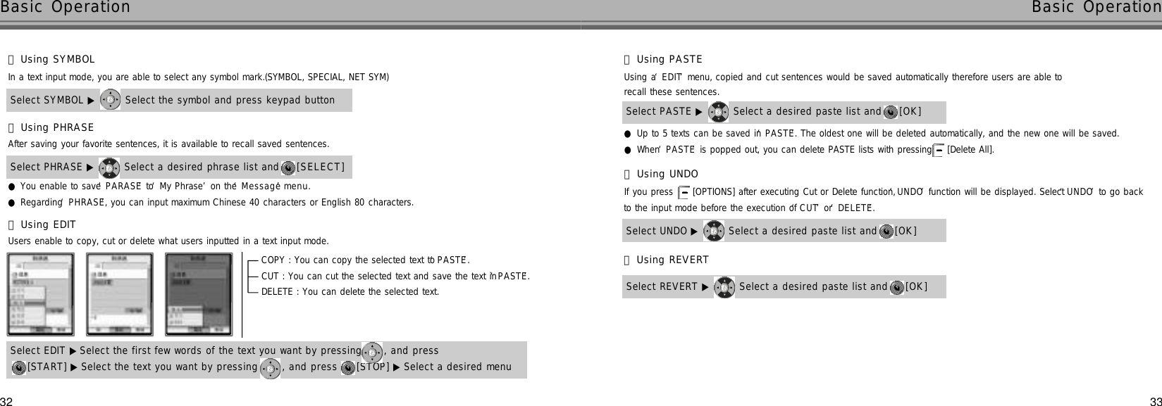 3332Basic Operation Basic OperationSelect SYMBOL ▶ Select the symbol and press keypad buttonIn a text input mode, you are able to select any symbol mark.(SYMBOL, SPECIAL, NET SYM)󰞃Using SYMBOL●You enable to save ‘P A R A S E’to ‘My Phrase’on the ‘M e s s a g e’m e n u .●Regarding ‘P H R A S E’, you can input maximum Chinese 40 characters or English 80 characters.Select PHRASE ▶ Select a desired phrase list and  [ S E L E C T ]After saving your favorite sentences, it is available to recall saved sentences.󰞄Using PHRASE󰞅Using EDITUsers enable to copy, cut or delete what users inputted in a text input mode.[START] ▶ Select the text you want by pressing  , and press  [STOP] ▶ Select a desired menuSelect EDIT ▶ Select the first few words of the text you want by pressing  , and press  COPY : You can copy the selected text to ‘P A S T E’.CUT : You can cut the selected text and save the text in ‘P A S T E’.DELETE : You can delete the selected text.●Up to 5 texts can be saved in ‘P A S T E’. The oldest one will be deleted automatically, and the new one will be saved.●When ‘P A S T E’is popped out, you can delete PASTE lists with pressing  [Delete All].Select PASTE ▶ Select a desired paste list and  [ O K ]Using a ‘E D I T’menu, copied and cut sentences would be saved automatically therefore users are able to recall these sentences.󰞆Using PASTESelect UNDO ▶ Select a desired paste list and  [ O K ]If you press  [OPTIONS] after executing Cut or Delete function, ‘U N D O’function will be displayed. Select ‘U N D O’to go back to the input mode before the execution of ‘C U T’or ‘D E L E T E’.󰞇Using UNDOSelect REVERT ▶ Select a desired paste list and  [ O K ]󰞈Using REVERT