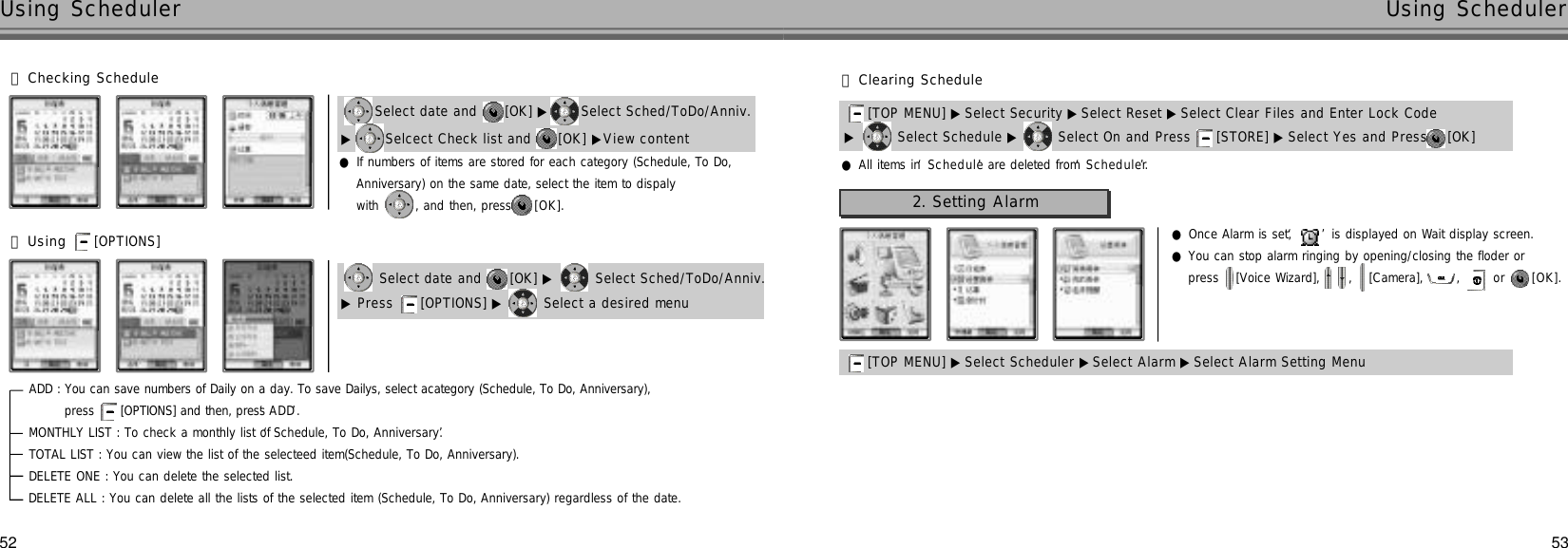 53Using Scheduler52Using Scheduler󰞅Using [OPTIONS] 󰞄Checking Schedule●If numbers of items are stored for each category (Schedule, To Do, Anniversary) on the same date, select the item to dispalywith  , and then, press [ O K ] .Select date and  [OK] ▶ Select Sched/ToDo/Anniv. ▶Selcect Check list and  [OK] ▶View contentSelect date and  [OK] ▶ Select Sched/ToDo/Anniv.▶Press  [OPTIONS] ▶ Select a desired menuADD : You can save numbers of Daily on a day. To save Dailys, select acategory (Schedule, To Do, Anniversary), press  [OPTIONS] and then, press ‘A D D’.MONTHLY LIST : To check a monthly list of ‘Schedule, To Do, Anniversary’. TOTAL LIST : You can view the list of the selecteed item(Schedule, To Do, Anniversary).DELETE ONE : You can delete the selected list.DELETE ALL : You can delete all the lists of the selected item (Schedule, To Do, Anniversary) regardless of the date.▶Select Schedule ▶ Select On and Press  [STORE] ▶ Select Yes and Press [OK] [TOP MENU] ▶ Select Security ▶Select Reset ▶ Select Clear Files and Enter Lock Code 󰞆Clearing Schedule●All items in ‘S c h e d u l e’are deleted from ‘S c h e d u l e r’.2. Setting Alarm[TOP MENU] ▶ Select Scheduler ▶Select Alarm ▶Select Alarm Setting Menu●Once Alarm is set, ‘’is displayed on Wait display screen.●You can stop alarm ringing by opening/closing the floder or press  [Voice Wizard],  ,  [Camera],  ,  or  [ O K ] .
