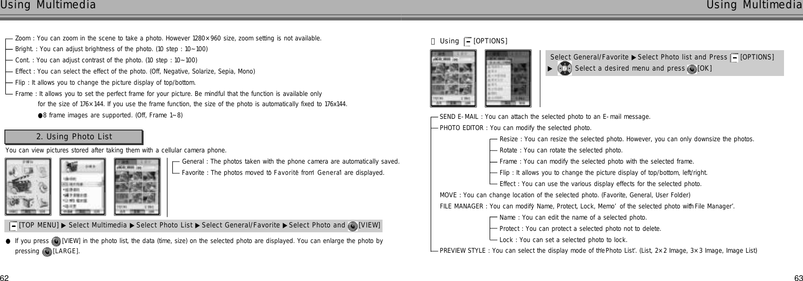 SEND E-MAIL : You can attach the selected photo to an E-mail message. PHOTO EDITOR : You can modify the selected photo.Resize : You can resize the selected photo. However, you can only downsize the photos.Rotate : You can rotate the selected photo. Frame : You can modify the selected photo with the selected frame. Flip : It allows you to change the picture display of top/bottom, left/right.Effect : You can use the various display effects for the selected photo.MOVE : You can change location of the selected photo. (Favorite, General, User Folder)FILE MANAGER : You can modify ‘Name, Protect, Lock, Memo’of the selected photo with ‘File Manager’.Name : You can edit the name of a selected photo.Protect : You can protect a selected photo not to delete. Lock : You can set a selected photo to lock. PREVIEW STYLE : You can select the display mode of the ‘Photo List’. (List, 2×2 Image, 3×3 Image, Image List)62Using Multimedia63Using MultimediaZoom : You can zoom in the scene to take a photo. However 1280×960 size, zoom setting is not available.Bright. : You can adjust brightness of the photo. (10 step : 10~100)Cont. : You can adjust contrast of the photo. (10 step : 10~100)Effect : You can select the effect of the photo. (Off, Negative, Solarize, Sepia, Mono)Flip : It allows you to change the picture display of top/bottom.Frame : It allows you to set the perfect frame for your picture. Be mindful that the function is available onlyfor the size of 176×144. If you use the frame function, the size of the photo is automatically fixed to 176x144.●8 frame images are supported. (Off, Frame 1~8)You can view pictures stored after taking them with a cellular camera phone.2. Using Photo List[TOP MENU] ▶ Select Multimedia ▶Select Photo List ▶Select General/Favorite ▶Select Photo and  [VIEW] General : The photos taken with the phone camera are automatically saved.Favorite : The photos moved to ‘F a v o r i t e’from ‘G e n e r a l’are displayed.       󰞃Using [OPTIONS] ▶Select a desired menu and press  [OK] Select General/Favorite ▶Select Photo list and Press  [OPTIONS] pressing  [ L A R G E ] .●If you press  [VIEW] in the photo list, the data (time, size) on the selected photo are displayed. You can enlarge the photo by 