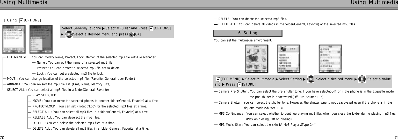 70Using Multimedia71Using Multimedia󰞃Using [OPTIONS] ▶Select a desired menu and press  [OK] Select General/Favorite ▶Select MP3 list and Press  [OPTIONS] FILE MANAGER : You can modify ‘Name, Protect, Lock, Memo’of the selected mp3 file with ‘File Manager’.Name : You can edit the name of a selected mp3 file.Protect : You can protect a selected mp3 file not to delete. Lock : You can set a selected mp3 file to lock. MOVE : You can change location of the selected mp3 file. (Favorite, General, User Folder)ARRANGE : You can re-sort the mp3 file list. (Time, Name, Memory Size)SELECT ALL : You can select all mp3 files in a folder(General, Favorite). PLAY SELECTED : MOVE : You can move the selected photos to another folder(General, Favorite) at a time.PROTECT/LOCK : You can set ‘P r o t e c t / L o c k’for the selected mp3 files at a time.SELECT ALL : You can select all mp3 files in a folder(General, Favorite) at a time.RELEASE ALL : You can deselect the mp3 files.DELETE : You can delete the selected mp3 files at a time.DELETE ALL : You can delete all mp3 files in a folder(General, Favorite) at a time.You can set the multimedia environment.6. Setting[TOP MENU] ▶ Select Multimedia ▶Select Setting ▶ Select a desired menu ▶ Select a value  and ▶ Press  [STORE] Camera Pre-Shutter : You can select the pre-shutter tone. If you have selected ‘O f f’or if the phone is in the Etiquette mode, the pre-shutter is deactivated.(Off, Pre-Shutter 1~6)Camera Shutter : You can select the shutter tone. However, the shutter tone is not deactivated even if the phone is in the Etiquette mode.(Shutter 1~3)MP3 Continuance : You can select whether to continue playing mp3 files when you close the folder during playing mp3 files.(Play on closing, Off on closing)MP3 Music Skin : You can select the skin for ‘Mp3 Player’.(Type 1~4)DELETE : You can delete the selected mp3 files.DELETE ALL : You can delete all videos in the folder(General, Favorite) of the selected mp3 files.