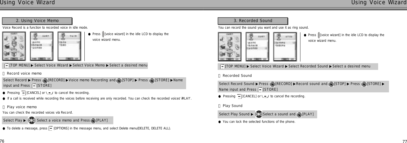 77Using Voice Wizard76Using Voice WizardVoice Record is a function to recorded voice in idle mode.You can check the recorded voices via ‘R e c o r d’.●Press  [voice wizard] in the idle LCD to display the voice wizard menu.2. Using Voice Memo[TOP MENU] ▶ Select Voice Wizard ▶Select Voice Memo ▶Select a desired menu󰞃Record voice memo●Pressing  [CANCEL] or  to cancel the recording.●If a call is received while recording the voices before receiving are only recorded. You can check the recorded voices in ‘P L A Y’.Select Record ▶Press  [RECORD] ▶Voice memo Recording and  [STOP] ▶ Press  [STORE] ▶Name input and Press  [ S T O R E ]󰞄Play voice memo●To delete a message, press  [OPTIONS] in the message menu, and select Delete menu(DELETE, DELETE ALL).Select Play ▶ Select a voice memo and Press  [PLAY] You can record the sound you want and use it as ring sound.●Press  [voice wizard] in the idle LCD to display the voice wizard menu.3. Recorded Sound[TOP MENU] ▶ Select Voice Wizard ▶Select Recorded Sound ▶Select a desired menu󰞃Recorded Sound●Pressing  [CANCEL] or  to cancel the recording.Select Record Sound ▶Press  [RECORD] ▶Record sound and  [STOP] ▶ Press  [STORE] ▶Name input and Press  [ S T O R E ]󰞄Play Sound●You can lock the selected functions of the phone. Select Play Sound ▶ Select a sound and  [PLAY] 