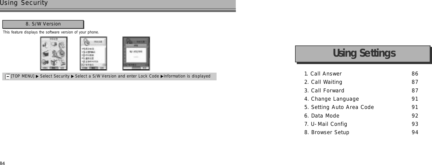 84This feature displays the software version of your phone.Using Security8. S/W Version[TOP MENU] ▶ Select Security ▶Select a S/W Version and enter Lock Code ▶Information is displayed1. Call Answer 8 62. Call Waiting 8 73. Call Forward 8 74. Change Language 9 15. Setting Auto Area Code 9 16. Data Mode 9 27. U-Mail Config 9 38. Browser Setup 9 4Using Settings