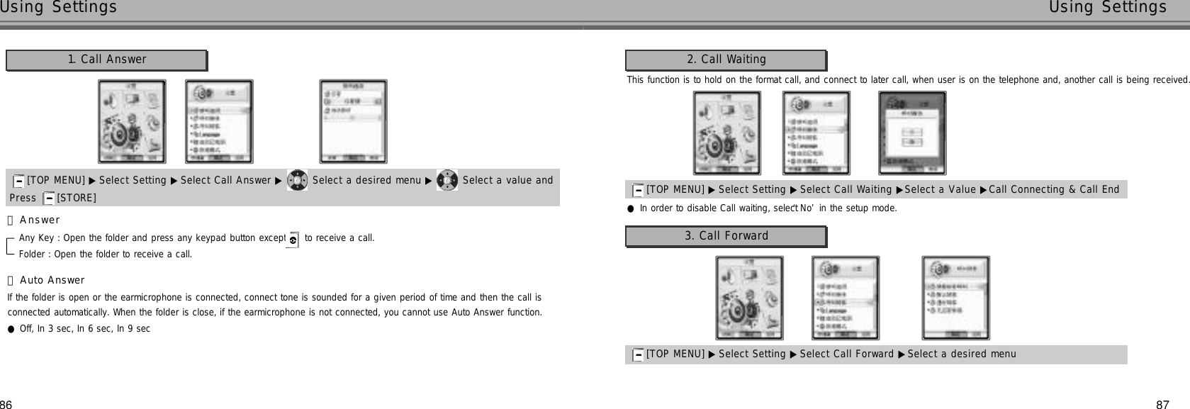 87Using Settings86Using SettingsAny Key : Open the folder and press any keypad button except  to receive a call.Folder : Open the folder to receive a call.If the folder is open or the earmicrophone is connected, connect tone is sounded for a given period of time and then the call isconnected automatically. When the folder is close, if the earmicrophone is not connected, you cannot use Auto Answer function.●Off, In 3 sec, In 6 sec, In 9 sec1. Call Answer󰞃A n s w e r󰞄Auto Answer[TOP MENU] ▶ Select Setting ▶Select Call Answer ▶ Select a desired menu ▶ Select a value andPress  [STORE] This function is to hold on the format call, and connect to later call, when user is on the telephone and, another call is being received.2. Call Waiting3. Call Forward[TOP MENU] ▶ Select Setting ▶Select Call Waiting ▶Select a Value ▶Call Connecting &amp; Call End●In order to disable Call waiting, select ‘N o’in the setup mode.[TOP MENU] ▶ Select Setting ▶Select Call Forward ▶Select a desired menu