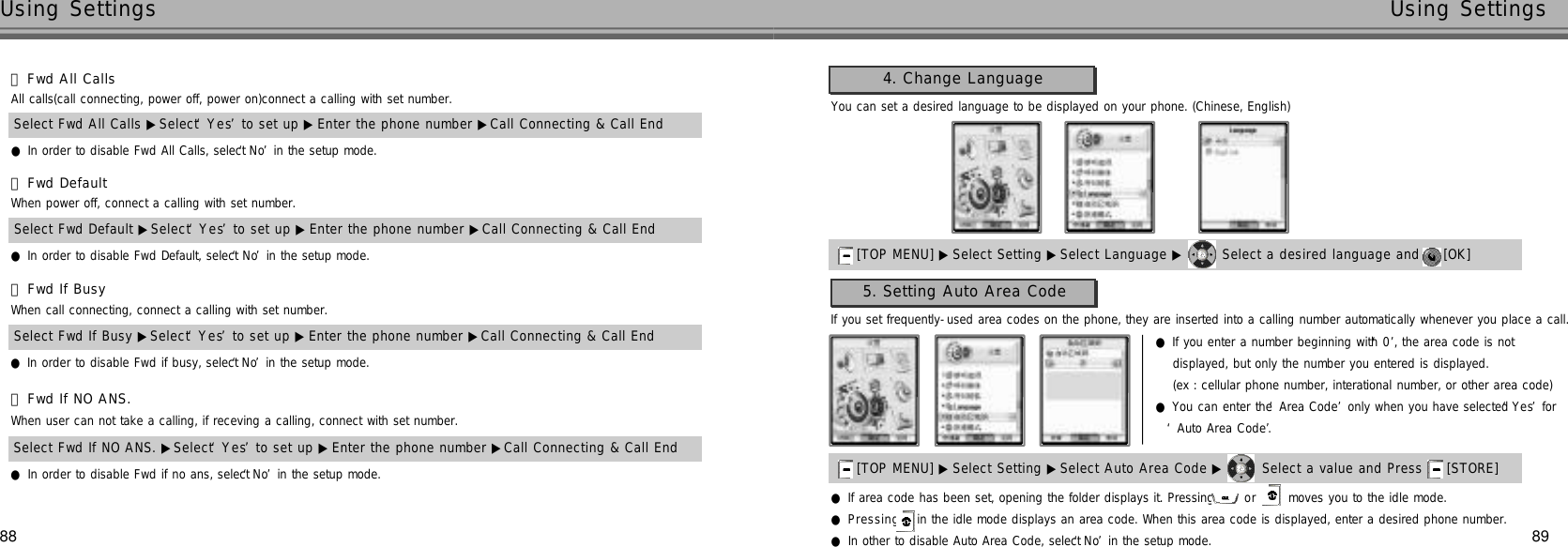 8988Using Settings Using Settings󰞄Fwd DefaultWhen power off, connect a calling with set number.Select Fwd Default ▶Select ‘Y e s’to set up ▶ Enter the phone number ▶Call Connecting &amp; Call End●In order to disable Fwd Default, select ‘N o’in the setup mode.󰞅Fwd If BusyWhen call connecting, connect a calling with set number.Select Fwd If Busy ▶Select ‘Y e s’to set up ▶ Enter the phone number ▶Call Connecting &amp; Call End●In order to disable Fwd if busy, select ‘N o’in the setup mode.󰞆Fwd If NO ANS.When user can not take a calling, if receving a calling, connect with set number.Select Fwd If NO ANS. ▶Select ‘Y e s’to set up ▶ Enter the phone number ▶Call Connecting &amp; Call End●In order to disable Fwd if no ans, select ‘N o’in the setup mode.You can set a desired language to be displayed on your phone. (Chinese, English)4. Change Language[TOP MENU] ▶ Select Setting ▶Select Language ▶ Select a desired language and  [OK] [TOP MENU] ▶ Select Setting ▶Select Auto Area Code ▶ Select a value and Press  [STORE] If you set frequently-used area codes on the phone, they are inserted into a calling number automatically whenever you place a call.●P r e s s i n g in the idle mode displays an area code. When this area code is displayed, enter a desired phone number.●In other to disable Auto Area Code, select ‘N o’in the setup mode.●If area code has been set, opening the folder displays it. Pressing  or  moves you to the idle mode.●If you enter a number beginning with ‘0’, the area code is not displayed, but only the number you entered is displayed.(ex : cellular phone number, interational number, or other area code)●You can enter the ‘Area Code’only when you have selected ‘Y e s’for ‘Auto Area Code’.5. Setting Auto Area Code󰞃Fwd All CallsAll calls(call connecting, power off, power on)connect a calling with set number.Select Fwd All Calls ▶Select ‘Y e s’to set up ▶ Enter the phone number ▶Call Connecting &amp; Call End●In order to disable Fwd All Calls, select ‘N o’in the setup mode.