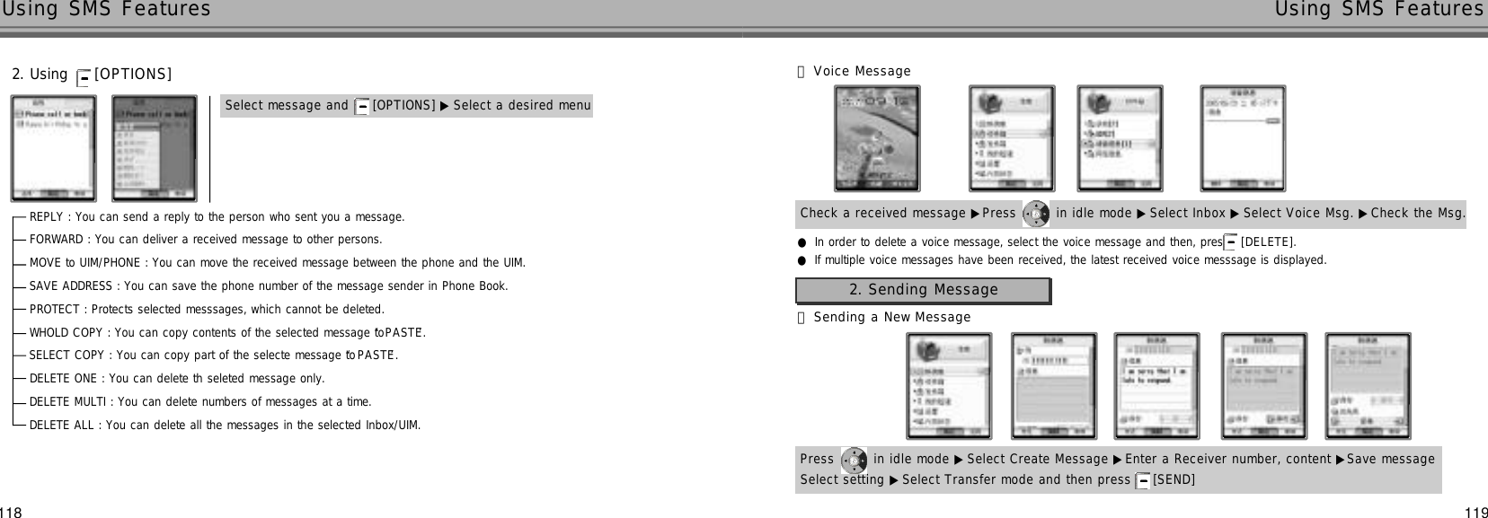 119Using SMS Features118Using SMS FeaturesCheck a received message ▶Press  in idle mode ▶Select Inbox ▶ Select Voice Msg. ▶Check the Msg.󰞄Voice Message●In order to delete a voice message, select the voice message and then, press [ D E L E T E ] .●If multiple voice messages have been received, the latest received voice messsage is displayed.REPLY : You can send a reply to the person who sent you a message.FORWARD : You can deliver a received message to other persons.MOVE to UIM/PHONE : You can move the received message between the phone and the UIM.SAVE ADDRESS : You can save the phone number of the message sender in Phone Book.PROTECT : Protects selected messsages, which cannot be deleted.WHOLD COPY : You can copy contents of the selected message to ‘P A S T E’.SELECT COPY : You can copy part of the selecte message to ‘P A S T E’.DELETE ONE : You can delete th seleted message only.DELETE MULTI : You can delete numbers of messages at a time.DELETE ALL : You can delete all the messages in the selected Inbox/UIM.2. Using  [ O P T I O N S ]Select message and  [OPTIONS] ▶ Select a desired menu󰞃Sending a New MessagePress  in idle mode ▶Select Create Message ▶Enter a Receiver number, content ▶Save messageSelect setting ▶Select Transfer mode and then press  [SEND] 2. Sending Message