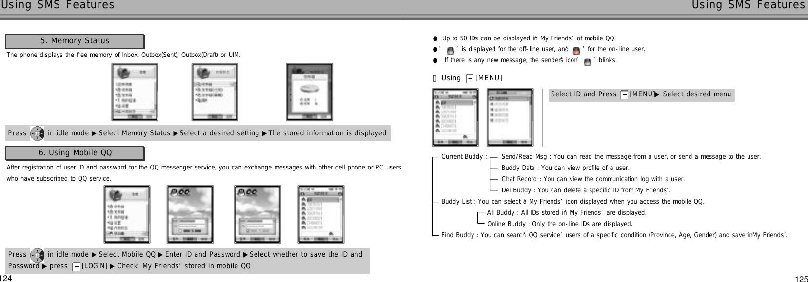 124 125Using SMS Features Using SMS FeaturesAfter registration of user ID and password for the QQ messenger service, you can exchange messages with other cell phone or PC userswho have subscribed to QQ service.6. Using Mobile QQPress  in idle mode ▶ Select Mobile QQ ▶Enter ID and Password ▶Select whether to save the ID andPassword ▶ press  [LOGIN] ▶ Check ‘My Friends’stored in mobile QQ●Up to 50 IDs can be displayed in ‘My Friends’of mobile QQ.●‘ ’is displayed for the off-line user, and ‘’for the on-line user.●If there is any new message, the sender’s icon ‘’blinks. 󰞃Using  [ M E N U ]Current Buddy :      Send/Read Msg : You can read the message from a user, or send a message to the user.Buddy Data : You can view profile of a user. Chat Record : You can view the communication log with a user.Del Buddy : You can delete a specific ID from ‘My Friends’.Buddy List : You can select a ‘My Friends’icon displayed when you access the mobile QQ.All Buddy : All IDs stored in ‘My Friends’are displayed.Online Buddy : Only the on-line IDs are displayed.                   Find Buddy : You can search ‘QQ service’users of a specific condition (Province, Age, Gender) and save in ‘My Friends’.Select ID and Press  [ M E N U ]▶Select desired menu5. Memory StatusThe phone displays the free memory of Inbox, Outbox(Sent), Outbox(Draft) or UIM.Press  in idle mode ▶ Select Memory Status ▶Select a desired setting ▶The stored information is displayed 
