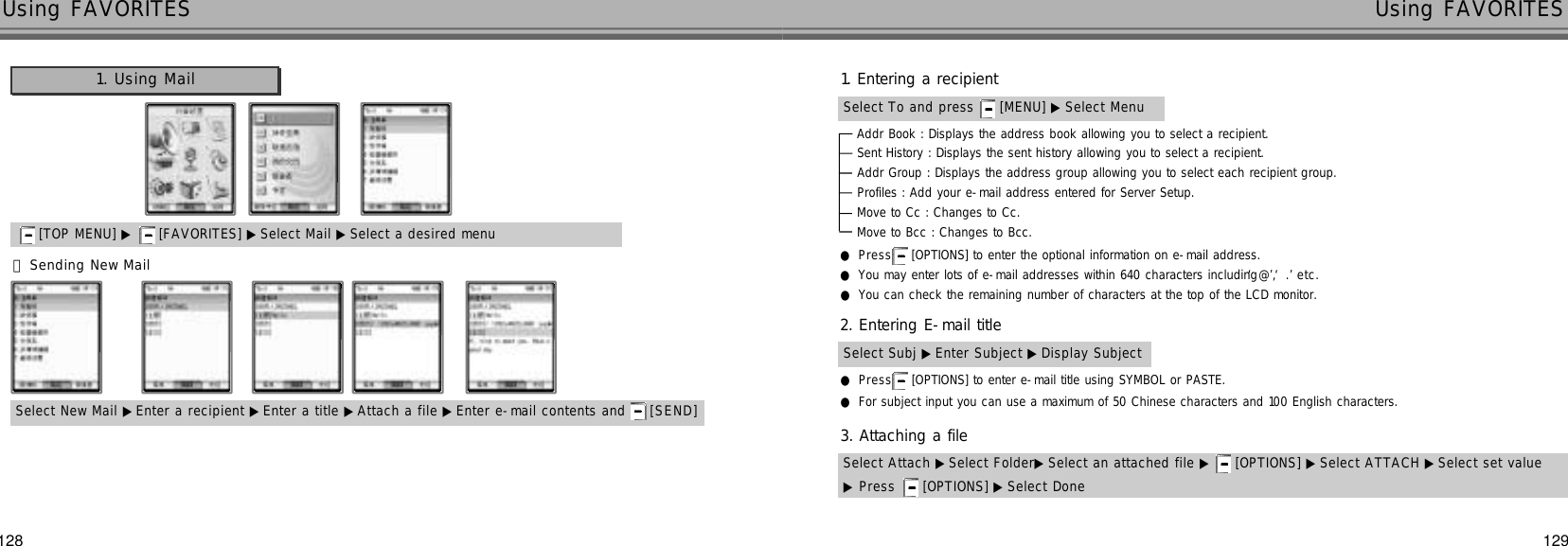 129128Using FAVORITES Using FAVORITES󰞃Sending New MailSelect New Mail ▶Enter a recipient ▶Enter a title ▶Attach a file ▶ Enter e-mail contents and  [ S E N D ][TOP MENU] ▶ [FAVORITES] ▶ Select Mail ▶Select a desired menu1. Using Mail●P r e s s [OPTIONS] to enter the optional information on e-mail address.●You may enter lots of e-mail addresses within 640 characters including ‘@’, ‘.’e t c .●You can check the remaining number of characters at the top of the LCD monitor.Addr Book : Displays the address book allowing you to select a recipient.Sent History : Displays the sent history allowing you to select a recipient.Addr Group : Displays the address group allowing you to select each recipient group.Profiles : Add your e-mail address entered for Server Setup.Move to Cc : Changes to Cc.Move to Bcc : Changes to Bcc.Select To and press  [MENU] ▶ Select Menu1. Entering a recipientSelect Subj ▶ Enter Subject ▶Display Subject2. Entering E-mail title●P r e s s [OPTIONS] to enter e-mail title using SYMBOL or PASTE.●For subject input you can use a maximum of 50 Chinese characters and 100 English characters.Select Attach ▶Select Folder▶ Select an attached file ▶ [OPTIONS] ▶ Select ATTACH ▶ Select set value▶Press  [OPTIONS] ▶ Select Done3. Attaching a file