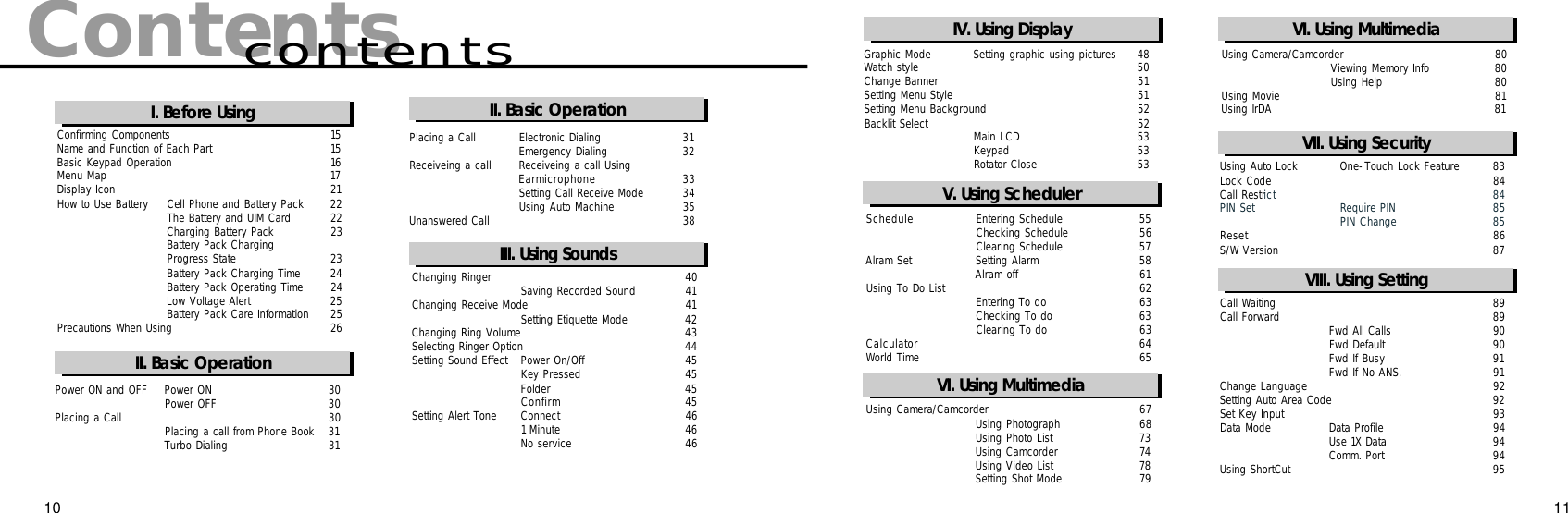 ContentscontentsI. Before UsingII. Basic OperationConfirming Components 1 5Name and Function of Each Part 1 5Basic Keypad Operation 1 6Menu Map 1 7Display Icon 2 1How to Use Battery Cell Phone and Battery Pack 2 2The Battery and UIM Card 2 2Charging Battery Pack 2 3Battery Pack Charging Progress State 2 3Battery Pack Charging Time 2 4Battery Pack Operating Time 2 4Low Voltage Alert  2 5Battery Pack Care Information 2 5Precautions When Using 2 6Power ON and OFF Power ON 3 0Power OFF 3 0Placing a Call 3 0Placing a call from Phone Book 3 1Turbo Dialing 3 1II. 기본기능사용하기Changing Ringer 4 0Saving Recorded Sound  4 1Changing Receive Mode 4 1Setting Etiquette Mode 4 2Changing Ring Volume 4 3Selecting Ringer Option 4 4Setting Sound Effect Power On/Off 4 5Key Pressed 4 5Folder  4 5C o n f i r m 4 5Setting Alert Tone Connect  4 61 Minute 4 6No service 4 6Placing a Call Electronic Dialing 3 1Emergency Dialing 3 2Receiveing a call Receiveing a call UsingE a r m i c r o p h o n e 3 3Setting Call Receive Mode 3 4Using Auto Machine 3 5Unanswered Call 3 8II. Basic OperationIII. Using SoundsS c h e d u l e Entering Schedule 5 5Checking Schedule 5 6Clearing Schedule 5 7Alram Set Setting Alarm 5 8Alram off 6 1Using To Do List 6 2Entering To do  6 3Checking To do 6 3Clearing To do 6 3C a l c u l a t o r 6 4World Time 6 5Using Auto Lock One-Touch Lock Feature 8 3Lock Code 8 4Call Restri c t 8 4PIN Set Require PIN 8 5PIN Change 8 5R e s e t 8 6S/W Version 8 7Call Waiting 8 9Call Forward 8 9Fwd All Calls 9 0Fwd Default 9 0Fwd If Busy 9 1Fwd If No ANS. 9 1Change Language 9 2Setting Auto Area Code 9 2Set Key Input 9 3Data Mode Data Profile 9 4Use 1X Data 9 4Comm. Port 9 4Using ShortCut 9 5VI. 타이머기능사용하기VIII. Using SettingVII. Using SecurityV. Using SchedulerVI. Using Multimedia10 11Graphic Mode Setting graphic using pictures 4 8Watch style  5 0Change Banner 5 1Setting Menu Style 5 1Setting Menu Background 5 2Backlit Select  5 2Main LCD  5 3Keypad  5 3Rotator Close 5 3IV. Using DisplayUsing Camera/Camcorder 6 7Using Photograph 6 8Using Photo List 7 3Using Camcorder 7 4Using Video List 7 8Setting Shot Mode 7 9VI. Using MultimediaUsing Camera/Camcorder 8 0Viewing Memory Info 8 0Using Help 8 0Using Movie 8 1Using IrDA 8 1