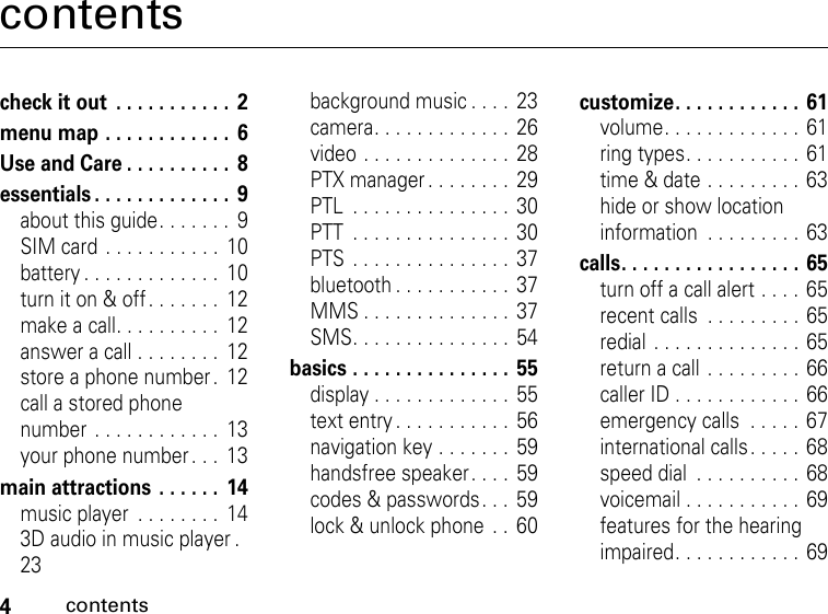 4contentscontentscheck it out  . . . . . . . . . . .  2menu map . . . . . . . . . . . .  6Use and Care . . . . . . . . . .  8essentials . . . . . . . . . . . . .  9about this guide. . . . . . .  9SIM card  . . . . . . . . . . .  10battery . . . . . . . . . . . . .  10turn it on &amp; off . . . . . . .  12make a call. . . . . . . . . .  12answer a call . . . . . . . .  12store a phone number .  12call a stored phone number . . . . . . . . . . . .  13your phone number. . .  13main attractions  . . . . . .  14music player  . . . . . . . .  143D audio in music player .   23background music . . . .  23camera. . . . . . . . . . . . .  26video . . . . . . . . . . . . . .  28PTX manager . . . . . . . .  29PTL  . . . . . . . . . . . . . . .  30PTT  . . . . . . . . . . . . . . .  30PTS  . . . . . . . . . . . . . . .  37bluetooth . . . . . . . . . . .  37MMS . . . . . . . . . . . . . .  37SMS. . . . . . . . . . . . . . .  54basics . . . . . . . . . . . . . . .  55display . . . . . . . . . . . . .  55text entry . . . . . . . . . . .  56navigation key . . . . . . .  59handsfree speaker. . . .  59codes &amp; passwords. . . 59lock &amp; unlock phone  . .  60customize. . . . . . . . . . . .  61volume. . . . . . . . . . . . .  61ring types. . . . . . . . . . .  61time &amp; date . . . . . . . . .  63hide or show location information  . . . . . . . . .  63calls. . . . . . . . . . . . . . . . .  65turn off a call alert . . . . 65recent calls  . . . . . . . . . 65redial . . . . . . . . . . . . . . 65return a call . . . . . . . . . 66caller ID . . . . . . . . . . . . 66emergency calls  . . . . .  67international calls. . . . . 68speed dial  . . . . . . . . . . 68voicemail . . . . . . . . . . .  69features for the hearing impaired. . . . . . . . . . . . 69