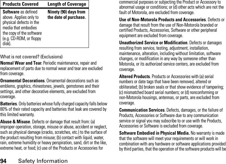 94Safety InformationWhat is not covered? (Exclusions)Normal Wear and Tear. Periodic maintenance, repair and replacement of parts due to normal wear and tear are excluded from coverage.Ornamental Decorations. Ornamental decorations such as emblems, graphics, rhinestones, jewels, gemstones and their settings, and other decorative elements, are excluded from coverage.Batteries. Only batteries whose fully charged capacity falls below 80% of their rated capacity and batteries that leak are covered by this limited warranty.Abuse &amp; Misuse. Defects or damage that result from: (a) improper operation, storage, misuse or abuse, accident or neglect, such as physical damage (cracks, scratches, etc.) to the surface of the product resulting from misuse; (b) contact with liquid, water, rain, extreme humidity or heavy perspiration, sand, dirt or the like, extreme heat, or food; (c) use of the Products or Accessories for commercial purposes or subjecting the Product or Accessory to abnormal usage or conditions; or (d) other acts which are not the fault of Motorola, are excluded from coverage.Use of Non-Motorola Products and Accessories. Defects or damage that result from the use of Non-Motorola branded or certified Products, Accessories, Software or other peripheral equipment are excluded from coverage. Unauthorized Service or Modification. Defects or damages resulting from service, testing, adjustment, installation, maintenance, alteration, including without limitation, software changes, or modification in any way by someone other than Motorola, or its authorized service centers, are excluded from coverage. Altered Products. Products or Accessories with (a) serial numbers or date tags that have been removed, altered or obliterated; (b) broken seals or that show evidence of tampering; (c) mismatched board serial numbers; or (d) nonconforming or non-Motorola housings, antennas, or parts, are excluded from coverage.Communication Services. Defects, damages, or the failure of Products, Accessories or Software due to any communication service or signal you may subscribe to or use with the Products, Accessories or Software is excluded from coverage.Software Embodied in Physical Media. No warranty is made that the software will meet your requirements or will work in combination with any hardware or software applications provided by third parties, that the operation of the software products will be Software as defined above. Applies only to physical defects in the media that embodies the copy of the software (e.g. CD-ROM, or floppy disk).Ninety (90) days from the date of purchase.Products Covered Length of Coverage