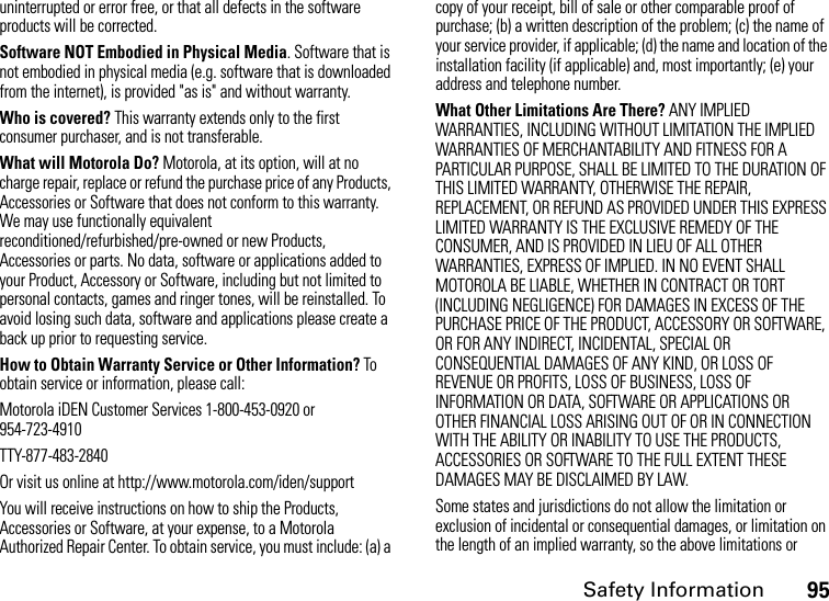 Safety Information95uninterrupted or error free, or that all defects in the software products will be corrected. Software NOT Embodied in Physical Media. Software that is not embodied in physical media (e.g. software that is downloaded from the internet), is provided &quot;as is&quot; and without warranty.Who is covered? This warranty extends only to the first consumer purchaser, and is not transferable.What will Motorola Do? Motorola, at its option, will at no charge repair, replace or refund the purchase price of any Products, Accessories or Software that does not conform to this warranty. We may use functionally equivalent reconditioned/refurbished/pre-owned or new Products, Accessories or parts. No data, software or applications added to your Product, Accessory or Software, including but not limited to personal contacts, games and ringer tones, will be reinstalled. To avoid losing such data, software and applications please create a back up prior to requesting service. How to Obtain Warranty Service or Other Information? To obtain service or information, please call:Motorola iDEN Customer Services 1-800-453-0920 or 954-723-4910TTY-877-483-2840Or visit us online at http://www.motorola.com/iden/supportYou will receive instructions on how to ship the Products, Accessories or Software, at your expense, to a Motorola Authorized Repair Center. To obtain service, you must include: (a) a copy of your receipt, bill of sale or other comparable proof of purchase; (b) a written description of the problem; (c) the name of your service provider, if applicable; (d) the name and location of the installation facility (if applicable) and, most importantly; (e) your address and telephone number. What Other Limitations Are There? ANY IMPLIED WARRANTIES, INCLUDING WITHOUT LIMITATION THE IMPLIED WARRANTIES OF MERCHANTABILITY AND FITNESS FOR A PARTICULAR PURPOSE, SHALL BE LIMITED TO THE DURATION OF THIS LIMITED WARRANTY, OTHERWISE THE REPAIR, REPLACEMENT, OR REFUND AS PROVIDED UNDER THIS EXPRESS LIMITED WARRANTY IS THE EXCLUSIVE REMEDY OF THE CONSUMER, AND IS PROVIDED IN LIEU OF ALL OTHER WARRANTIES, EXPRESS OF IMPLIED. IN NO EVENT SHALL MOTOROLA BE LIABLE, WHETHER IN CONTRACT OR TORT (INCLUDING NEGLIGENCE) FOR DAMAGES IN EXCESS OF THE PURCHASE PRICE OF THE PRODUCT, ACCESSORY OR SOFTWARE, OR FOR ANY INDIRECT, INCIDENTAL, SPECIAL OR CONSEQUENTIAL DAMAGES OF ANY KIND, OR LOSS OF REVENUE OR PROFITS, LOSS OF BUSINESS, LOSS OF INFORMATION OR DATA, SOFTWARE OR APPLICATIONS OR OTHER FINANCIAL LOSS ARISING OUT OF OR IN CONNECTION WITH THE ABILITY OR INABILITY TO USE THE PRODUCTS, ACCESSORIES OR SOFTWARE TO THE FULL EXTENT THESE DAMAGES MAY BE DISCLAIMED BY LAW.Some states and jurisdictions do not allow the limitation or exclusion of incidental or consequential damages, or limitation on the length of an implied warranty, so the above limitations or 