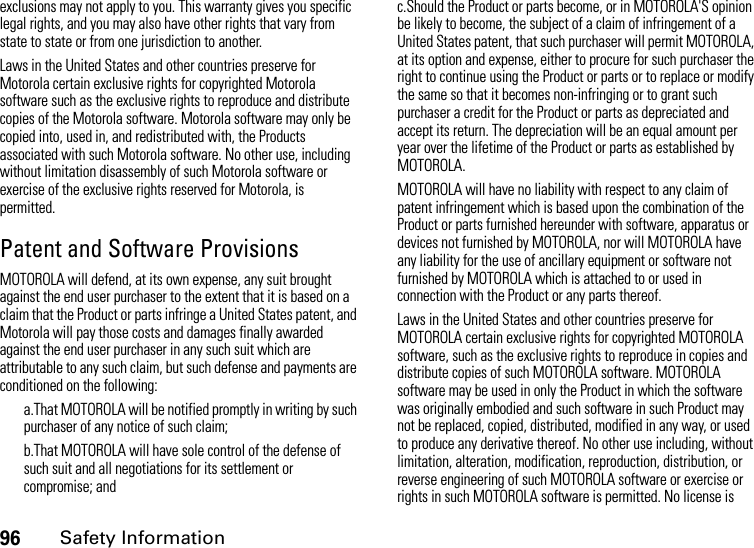 96Safety Informationexclusions may not apply to you. This warranty gives you specific legal rights, and you may also have other rights that vary from state to state or from one jurisdiction to another.Laws in the United States and other countries preserve for Motorola certain exclusive rights for copyrighted Motorola software such as the exclusive rights to reproduce and distribute copies of the Motorola software. Motorola software may only be copied into, used in, and redistributed with, the Products associated with such Motorola software. No other use, including without limitation disassembly of such Motorola software or exercise of the exclusive rights reserved for Motorola, is permitted. Patent and Software ProvisionsMOTOROLA will defend, at its own expense, any suit brought against the end user purchaser to the extent that it is based on a claim that the Product or parts infringe a United States patent, and Motorola will pay those costs and damages finally awarded against the end user purchaser in any such suit which are attributable to any such claim, but such defense and payments are conditioned on the following:a.That MOTOROLA will be notified promptly in writing by such purchaser of any notice of such claim;b.That MOTOROLA will have sole control of the defense of such suit and all negotiations for its settlement or compromise; andc.Should the Product or parts become, or in MOTOROLA&apos;S opinion be likely to become, the subject of a claim of infringement of a United States patent, that such purchaser will permit MOTOROLA, at its option and expense, either to procure for such purchaser the right to continue using the Product or parts or to replace or modify the same so that it becomes non-infringing or to grant such purchaser a credit for the Product or parts as depreciated and accept its return. The depreciation will be an equal amount per year over the lifetime of the Product or parts as established by MOTOROLA.MOTOROLA will have no liability with respect to any claim of patent infringement which is based upon the combination of the Product or parts furnished hereunder with software, apparatus or devices not furnished by MOTOROLA, nor will MOTOROLA have any liability for the use of ancillary equipment or software not furnished by MOTOROLA which is attached to or used in connection with the Product or any parts thereof.Laws in the United States and other countries preserve for MOTOROLA certain exclusive rights for copyrighted MOTOROLA software, such as the exclusive rights to reproduce in copies and distribute copies of such MOTOROLA software. MOTOROLA software may be used in only the Product in which the software was originally embodied and such software in such Product may not be replaced, copied, distributed, modified in any way, or used to produce any derivative thereof. No other use including, without limitation, alteration, modification, reproduction, distribution, or reverse engineering of such MOTOROLA software or exercise or rights in such MOTOROLA software is permitted. No license is 