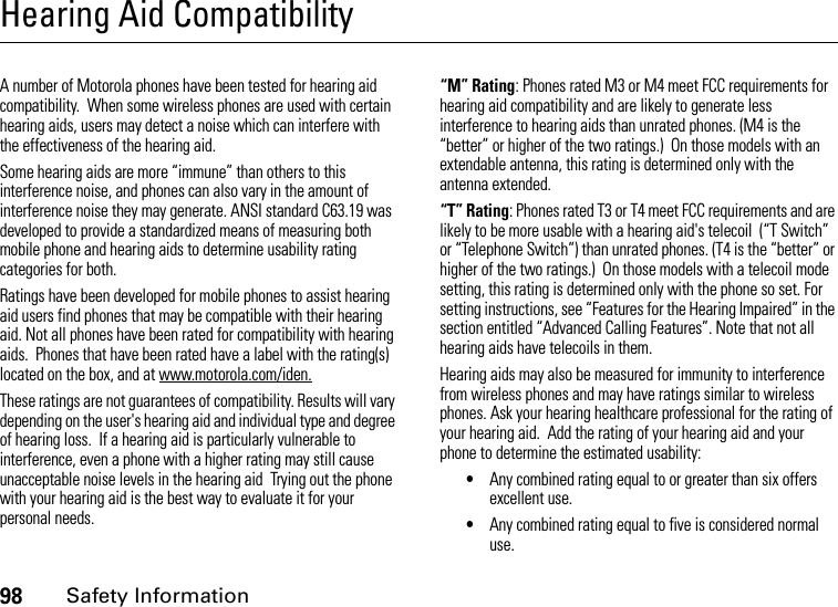 98Safety InformationHearing Aid CompatibilityA number of Motorola phones have been tested for hearing aid compatibility.  When some wireless phones are used with certain hearing aids, users may detect a noise which can interfere with the effectiveness of the hearing aid. Some hearing aids are more “immune” than others to this interference noise, and phones can also vary in the amount of interference noise they may generate. ANSI standard C63.19 was developed to provide a standardized means of measuring both mobile phone and hearing aids to determine usability rating categories for both.  Ratings have been developed for mobile phones to assist hearing aid users find phones that may be compatible with their hearing aid. Not all phones have been rated for compatibility with hearing aids.  Phones that have been rated have a label with the rating(s) located on the box, and at www.motorola.com/iden. These ratings are not guarantees of compatibility. Results will vary depending on the user&apos;s hearing aid and individual type and degree of hearing loss.  If a hearing aid is particularly vulnerable to interference, even a phone with a higher rating may still cause unacceptable noise levels in the hearing aid  Trying out the phone with your hearing aid is the best way to evaluate it for your personal needs.“M” Rating: Phones rated M3 or M4 meet FCC requirements for hearing aid compatibility and are likely to generate less interference to hearing aids than unrated phones. (M4 is the “better” or higher of the two ratings.)  On those models with an extendable antenna, this rating is determined only with the antenna extended.“T” Rating: Phones rated T3 or T4 meet FCC requirements and are likely to be more usable with a hearing aid&apos;s telecoil  (“T Switch” or “Telephone Switch”) than unrated phones. (T4 is the “better” or higher of the two ratings.)  On those models with a telecoil mode setting, this rating is determined only with the phone so set. For setting instructions, see “Features for the Hearing Impaired” in the section entitled “Advanced Calling Features”. Note that not all hearing aids have telecoils in them.Hearing aids may also be measured for immunity to interference from wireless phones and may have ratings similar to wireless phones. Ask your hearing healthcare professional for the rating of your hearing aid.  Add the rating of your hearing aid and your phone to determine the estimated usability: •Any combined rating equal to or greater than six offers excellent use.•Any combined rating equal to five is considered normal use.