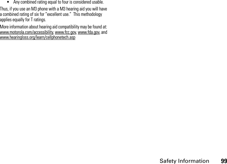 Safety Information99•Any combined rating equal to four is considered usable.Thus, if you use an M3 phone with a M3 hearing aid you will have a combined rating of six for “excellent use.”  This methodology applies equally for T ratings.More information about hearing aid compatibility may be found at: www.motorola.com/accessibility, www.fcc.gov, www.fda.gov, and www.hearingloss.org/learn/cellphonetech.asp