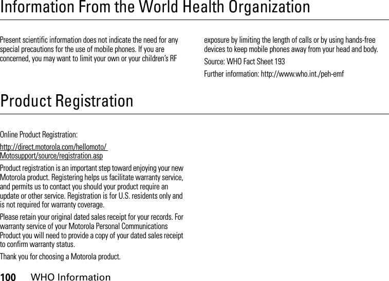 100WHO InformationInformation From the World Health OrganizationWHO InformationPresent scientific information does not indicate the need for any special precautions for the use of mobile phones. If you are concerned, you may want to limit your own or your children’s RF exposure by limiting the length of calls or by using hands-free devices to keep mobile phones away from your head and body.Source: WHO Fact Sheet 193Further information: http://www.who.int./peh-emfProduct RegistrationRegistrationOnline Product Registration:http://direct.motorola.com/hellomoto/ Motosupport/source/registration.aspProduct registration is an important step toward enjoying your new Motorola product. Registering helps us facilitate warranty service, and permits us to contact you should your product require an update or other service. Registration is for U.S. residents only and is not required for warranty coverage.Please retain your original dated sales receipt for your records. For warranty service of your Motorola Personal Communications Product you will need to provide a copy of your dated sales receipt to confirm warranty status.Thank you for choosing a Motorola product.