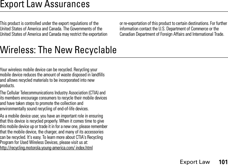 Export Law101Export Law AssurancesExport LawThis product is controlled under the export regulations of the United States of America and Canada. The Governments of the United States of America and Canada may restrict the exportation or re-exportation of this product to certain destinations. For further information contact the U.S. Department of Commerce or the Canadian Department of Foreign Affairs and International Trade.Wireless: The New RecyclableRecyclingYour wireless mobile device can be recycled. Recycling your mobile device reduces the amount of waste disposed in landfills and allows recycled materials to be incorporated into new products.The Cellular Telecommunications Industry Association (CTIA) and its members encourage consumers to recycle their mobile devices and have taken steps to promote the collection and environmentally sound recycling of end-of-life devices.As a mobile device user, you have an important role in ensuring that this device is recycled properly. When it comes time to give this mobile device up or trade it in for a new one, please remember that the mobile device, the charger, and many of its accessories can be recycled. It&apos;s easy. To learn more about CTIA&apos;s Recycling Program for Used Wireless Devices, please visit us at: http://recycling.motorola.young-america.com/ index.html