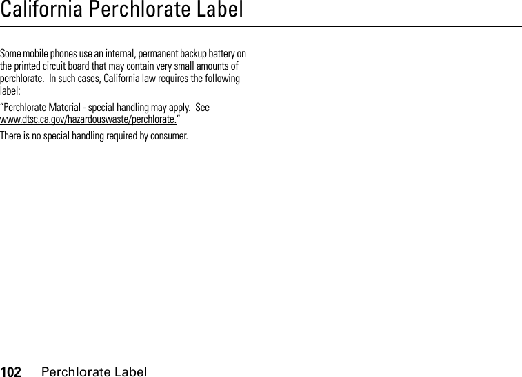 102Perchlorate LabelCalifornia Perchlorate LabelPerchlorate LabelSome mobile phones use an internal, permanent backup battery on the printed circuit board that may contain very small amounts of perchlorate.  In such cases, California law requires the following label:“Perchlorate Material - special handling may apply.  See www.dtsc.ca.gov/hazardouswaste/perchlorate.”There is no special handling required by consumer.