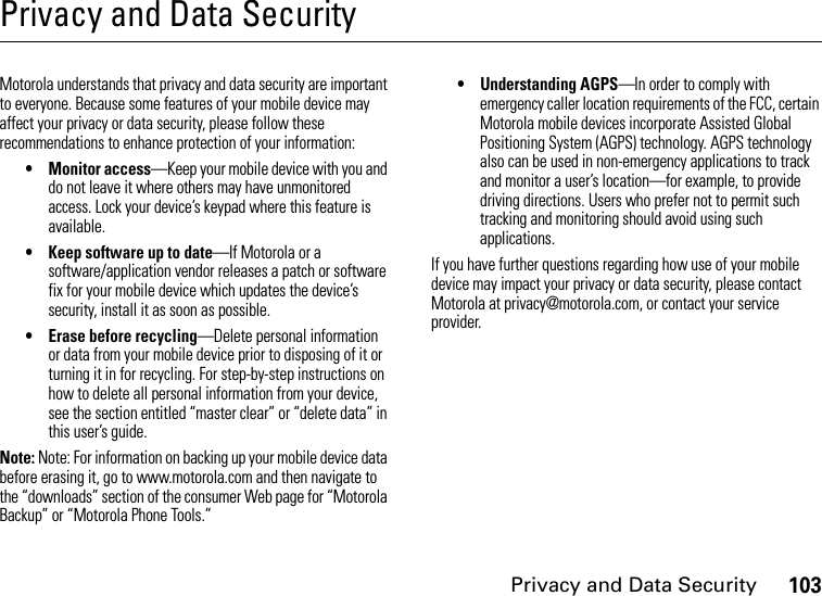 Privacy and Data Security103Privacy and Data SecurityPrivacy and Data SecurityMotorola understands that privacy and data security are important to everyone. Because some features of your mobile device may affect your privacy or data security, please follow these recommendations to enhance protection of your information:• Monitor access—Keep your mobile device with you and do not leave it where others may have unmonitored access. Lock your device’s keypad where this feature is available.• Keep software up to date—If Motorola or a software/application vendor releases a patch or software fix for your mobile device which updates the device’s security, install it as soon as possible.• Erase before recycling—Delete personal information or data from your mobile device prior to disposing of it or turning it in for recycling. For step-by-step instructions on how to delete all personal information from your device, see the section entitled “master clear” or “delete data” in this user’s guide.Note: Note: For information on backing up your mobile device data before erasing it, go to www.motorola.com and then navigate to the “downloads” section of the consumer Web page for “Motorola Backup” or “Motorola Phone Tools.”• Understanding AGPS—In order to comply with emergency caller location requirements of the FCC, certain Motorola mobile devices incorporate Assisted Global Positioning System (AGPS) technology. AGPS technology also can be used in non-emergency applications to track and monitor a user’s location—for example, to provide driving directions. Users who prefer not to permit such tracking and monitoring should avoid using such applications.If you have further questions regarding how use of your mobile device may impact your privacy or data security, please contact Motorola at privacy@motorola.com, or contact your service provider.