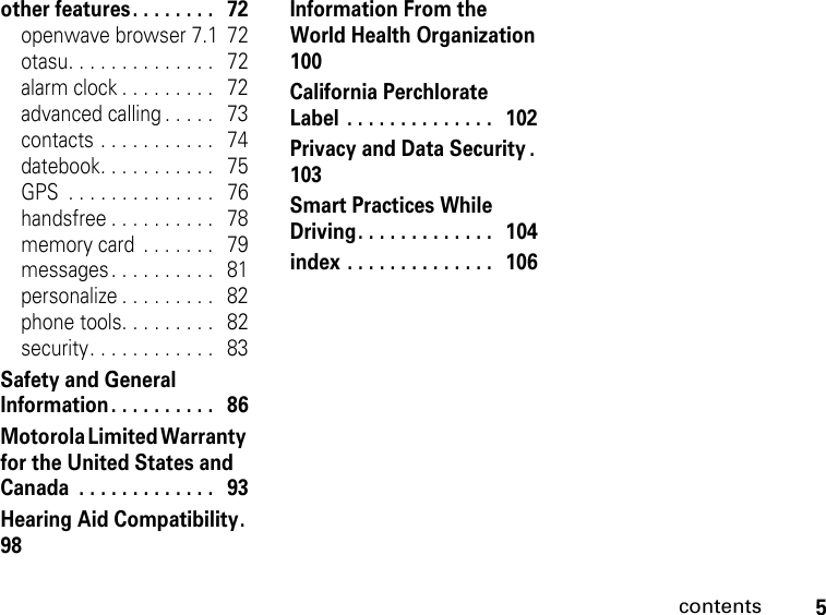 5contentsother features . . . . . . . .   72openwave browser 7.1  72otasu. . . . . . . . . . . . . .   72alarm clock . . . . . . . . .   72advanced calling . . . . .   73contacts . . . . . . . . . . .   74datebook. . . . . . . . . . .   75GPS  . . . . . . . . . . . . . .   76handsfree . . . . . . . . . .   78memory card  . . . . . . .   79messages. . . . . . . . . .   81personalize . . . . . . . . .   82phone tools. . . . . . . . .   82security. . . . . . . . . . . .   83Safety and General Information . . . . . . . . . .   86Motorola Limited Warranty for the United States and Canada  . . . . . . . . . . . . .   93Hearing Aid Compatibility.  98Information From the World Health Organization  100California Perchlorate Label  . . . . . . . . . . . . . .   102Privacy and Data Security .  103Smart Practices While Driving. . . . . . . . . . . . .   104index . . . . . . . . . . . . . .   106