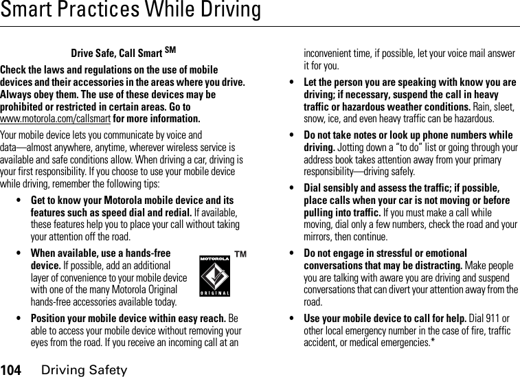 104Driving SafetySmart Practices While DrivingDriving SafetyDrive Safe, Call Smart SMCheck the laws and regulations on the use of mobile devices and their accessories in the areas where you drive. Always obey them. The use of these devices may be prohibited or restricted in certain areas. Go to www.motorola.com/callsmart for more information.Your mobile device lets you communicate by voice and data—almost anywhere, anytime, wherever wireless service is available and safe conditions allow. When driving a car, driving is your first responsibility. If you choose to use your mobile device while driving, remember the following tips:• Get to know your Motorola mobile device and its features such as speed dial and redial. If available, these features help you to place your call without taking your attention off the road.• When available, use a hands-free device. If possible, add an additional layer of convenience to your mobile device with one of the many Motorola Original hands-free accessories available today.• Position your mobile device within easy reach. Be able to access your mobile device without removing your eyes from the road. If you receive an incoming call at an inconvenient time, if possible, let your voice mail answer it for you.• Let the person you are speaking with know you are driving; if necessary, suspend the call in heavy traffic or hazardous weather conditions. Rain, sleet, snow, ice, and even heavy traffic can be hazardous.• Do not take notes or look up phone numbers while driving. Jotting down a “to do” list or going through your address book takes attention away from your primary responsibility—driving safely.• Dial sensibly and assess the traffic; if possible, place calls when your car is not moving or before pulling into traffic. If you must make a call while moving, dial only a few numbers, check the road and your mirrors, then continue.• Do not engage in stressful or emotional conversations that may be distracting. Make people you are talking with aware you are driving and suspend conversations that can divert your attention away from the road.• Use your mobile device to call for help. Dial 911 or other local emergency number in the case of fire, traffic accident, or medical emergencies.*