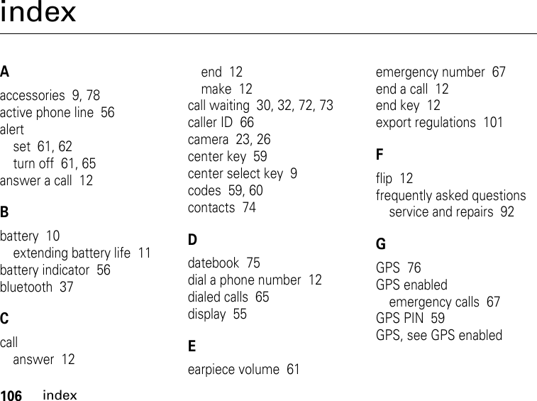 106indexindexAaccessories  9, 78active phone line  56alertset  61, 62turn off  61, 65answer a call  12Bbattery  10extending battery life  11battery indicator  56bluetooth  37Ccallanswer  12end  12make  12call waiting  30, 32, 72, 73caller ID  66camera  23, 26center key  59center select key  9codes  59, 60contacts  74Ddatebook  75dial a phone number  12dialed calls  65display  55Eearpiece volume  61emergency number  67end a call  12end key  12export regulations  101Fflip  12frequently asked questionsservice and repairs  92GGPS  76GPS enabledemergency calls  67GPS PIN  59GPS, see GPS enabled