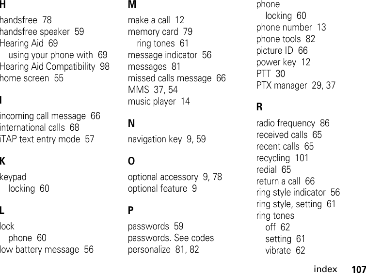 107indexHhandsfree  78handsfree speaker  59Hearing Aid  69using your phone with  69Hearing Aid Compatibility  98home screen  55Iincoming call message  66international calls  68iTAP text entry mode  57Kkeypadlocking  60Llockphone  60low battery message  56Mmake a call  12memory card  79ring tones  61message indicator  56messages  81missed calls message  66MMS  37, 54music player  14Nnavigation key  9, 59Ooptional accessory  9, 78optional feature  9Ppasswords  59passwords. See codespersonalize  81, 82phonelocking  60phone number  13phone tools  82picture ID  66power key  12PTT  30PTX manager  29, 37Rradio frequency  86received calls  65recent calls  65recycling  101redial  65return a call  66ring style indicator  56ring style, setting  61ring tonesoff  62setting  61vibrate  62