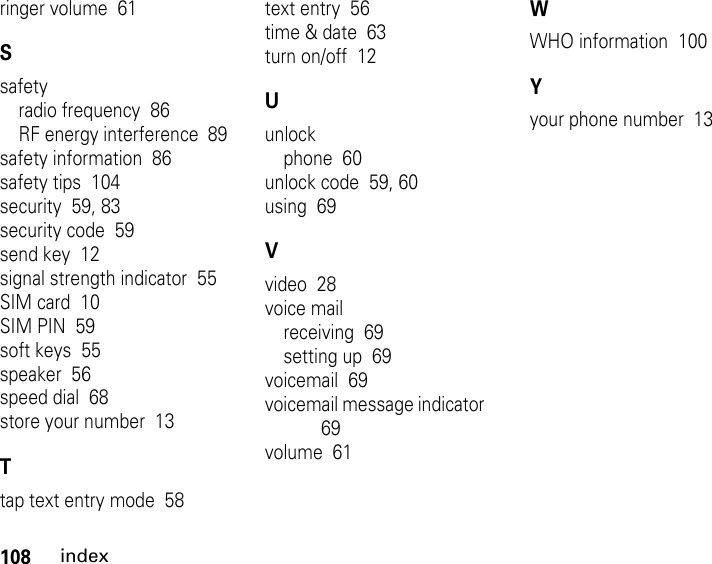 108indexringer volume  61Ssafetyradio frequency  86RF energy interference  89safety information  86safety tips  104security  59, 83security code  59send key  12signal strength indicator  55SIM card  10SIM PIN  59soft keys  55speaker  56speed dial  68store your number  13Ttap text entry mode  58text entry  56time &amp; date  63turn on/off  12Uunlockphone  60unlock code  59, 60using  69Vvideo  28voice mailreceiving  69setting up  69voicemail  69voicemail message indicator  69volume  61WWHO information  100Yyour phone number  13