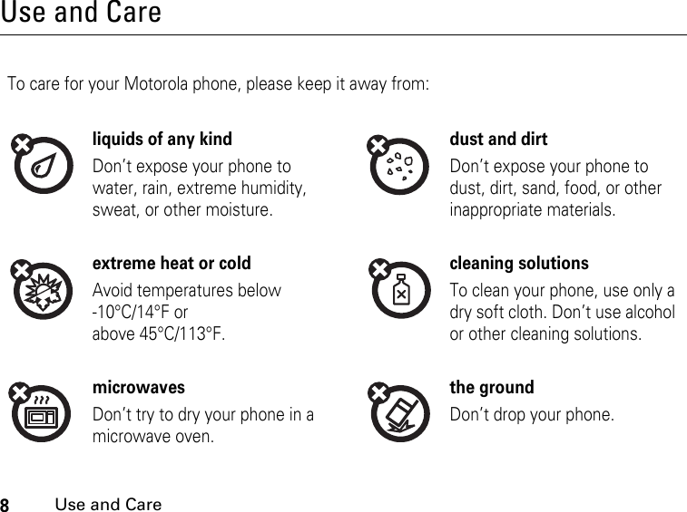 8Use and CareUse and CareUse and CareTo care for your Motorola phone, please keep it away from:liquids of any kind dust and dirtDon’t expose your phone to water, rain, extreme humidity, sweat, or other moisture.Don’t expose your phone to dust, dirt, sand, food, or other inappropriate materials.extreme heat or cold cleaning solutionsAvoid temperatures below -10°C/14°F or above 45°C/113°F.To clean your phone, use only a dry soft cloth. Don’t use alcohol or other cleaning solutions.microwaves the groundDon’t try to dry your phone in a microwave oven.Don’t drop your phone.