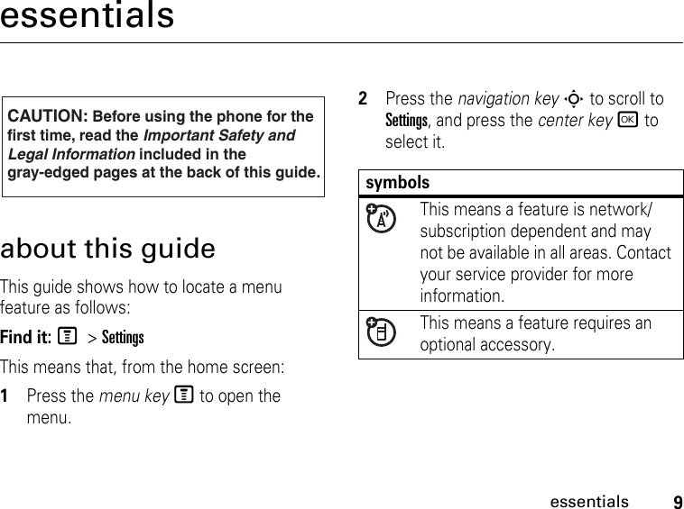 9essentialsessentialsabout this guideThis guide shows how to locate a menu feature as follows:Find it: M &gt; SettingsThis means that, from the home screen: 1Press the menu key M to open the menu.2Press the navigation key S to scroll to Settings, and press the center key r to select it.CAUTION: Before using the phone for thefirst time, read the Important Safety and Legal Information included in the gray-edged pages at the back of this guide.032257osymbolsThis means a feature is network/subscription dependent and may not be available in all areas. Contact your service provider for more information.This means a feature requires an optional accessory.