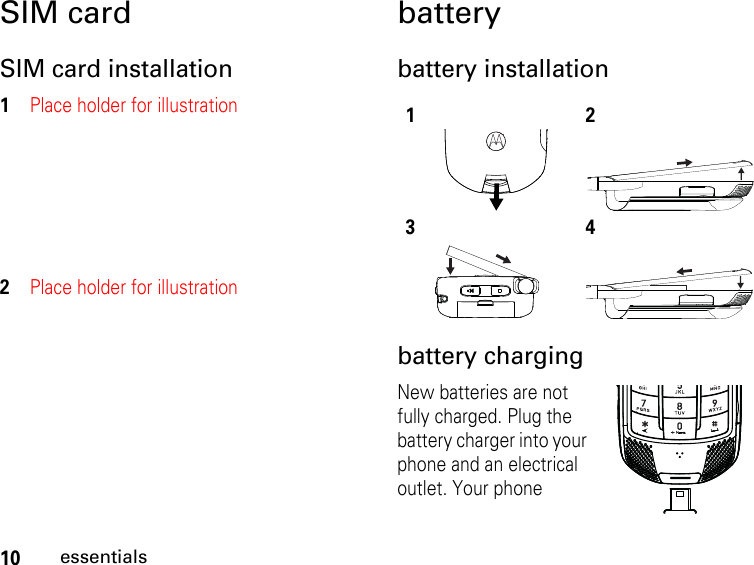 10essentialsSIM cardSIM card installation1Place holder for illustration2Place holder for illustrationbatterybattery installationbattery chargingNew batteries are not fully charged. Plug the battery charger into your phone and an electrical outlet. Your phone 1234