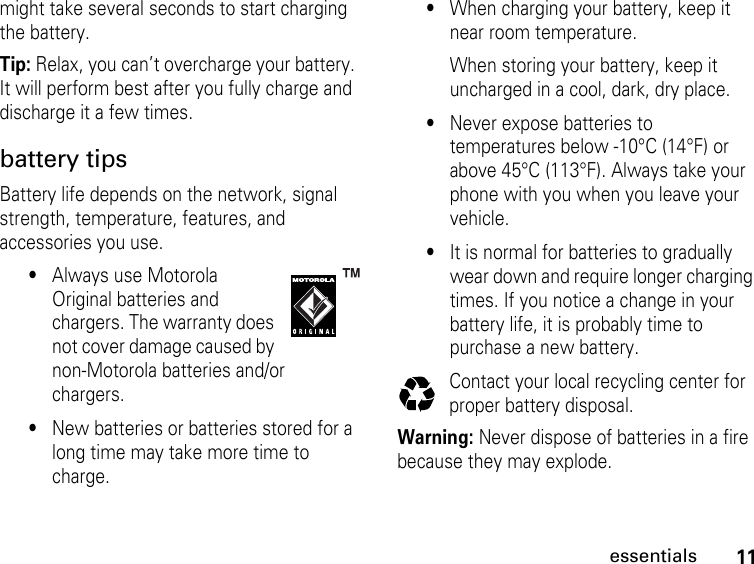 11essentialsmight take several seconds to start charging the battery.Tip: Relax, you can’t overcharge your battery. It will perform best after you fully charge and discharge it a few times.battery tipsBattery life depends on the network, signal strength, temperature, features, and accessories you use.•Always use Motorola Original batteries and chargers. The warranty does not cover damage caused by non-Motorola batteries and/or chargers.•New batteries or batteries stored for a long time may take more time to charge.•When charging your battery, keep it near room temperature.When storing your battery, keep it uncharged in a cool, dark, dry place.•Never expose batteries to temperatures below -10°C (14°F) or above 45°C (113°F). Always take your phone with you when you leave your vehicle.•It is normal for batteries to gradually wear down and require longer charging times. If you notice a change in your battery life, it is probably time to purchase a new battery.Contact your local recycling center for proper battery disposal.Warning: Never dispose of batteries in a fire because they may explode. 032375o