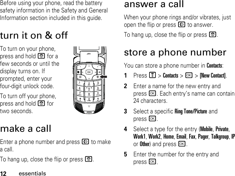 12essentialsBefore using your phone, read the battery safety information in the Safety and General Information section included in this guide.turn it on &amp; offTo turn on your phone, press and hold O for a few seconds or until the display turns on. If prompted, enter your four-digit unlock code.To turn off your phone, press and hold O for two seconds.make a callEnter a phone number and press N to make a call.To hang up, close the flip or press O.answer a callWhen your phone rings and/or vibrates, just open the flip or press N to answer.To hang up, close the flip or press O.store a phone numberYou can store a phone number in Contacts:1PressM &gt; Contacts &gt; r &gt; [New Contact].2Enter a name for the new entry and pressr. Each entry’s name can contain 24 characters. 3Select a specific Ring Tone/Picture and pressr.4Select a type for the entry (Mobile, Private, Work1, Work2, Home, Email, Fax, Pager, Talkgroup, IP or Other) and pressr.5Enter the number for the entry and pressr.