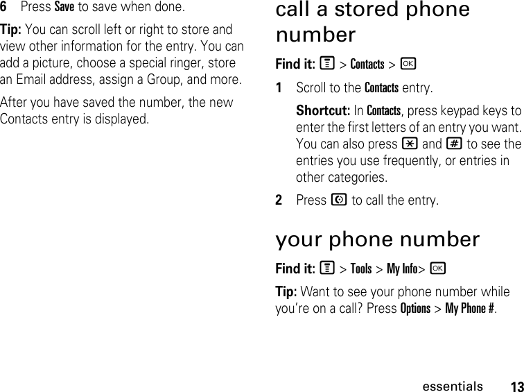 13essentials6Press Save to save when done.Tip: You can scroll left or right to store and view other information for the entry. You can add a picture, choose a special ringer, store an Email address, assign a Group, and more.After you have saved the number, the new Contacts entry is displayed.call a stored phone numberFind it: M &gt; Contacts &gt; r 1Scroll to the Contacts entry.Shortcut: In Contacts, press keypad keys to enter the first letters of an entry you want. You can also press * and # to see the entries you use frequently, or entries in other categories.2Press N to call the entry.your phone numberFind it: M &gt; Tools &gt; My Info&gt; rTip: Want to see your phone number while you’re on a call? Press Options &gt; My Phone #.