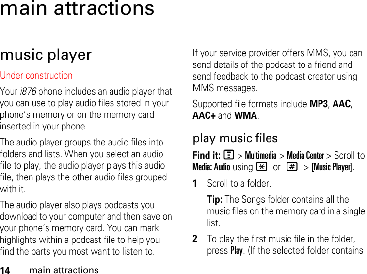 14main attractionsmain attractionsmusic playerUnder constructionYour i876 phone includes an audio player that you can use to play audio files stored in your phone’s memory or on the memory card inserted in your phone. The audio player groups the audio files into folders and lists. When you select an audio file to play, the audio player plays this audio file, then plays the other audio files grouped with it. The audio player also plays podcasts you download to your computer and then save on your phone’s memory card. You can mark highlights within a podcast file to help you find the parts you most want to listen to. If your service provider offers MMS, you can send details of the podcast to a friend and send feedback to the podcast creator using MMS messages. Supported file formats include MP3, AAC, AAC+ and WMA.play music files Find it: M &gt; Multimedia &gt; Media Center &gt; Scroll to Media: Audio using * or # &gt; [Music Player].1Scroll to a folder.Tip: The Songs folder contains all the music files on the memory card in a single list. 2To play the first music file in the folder, press Play. (If the selected folder contains 